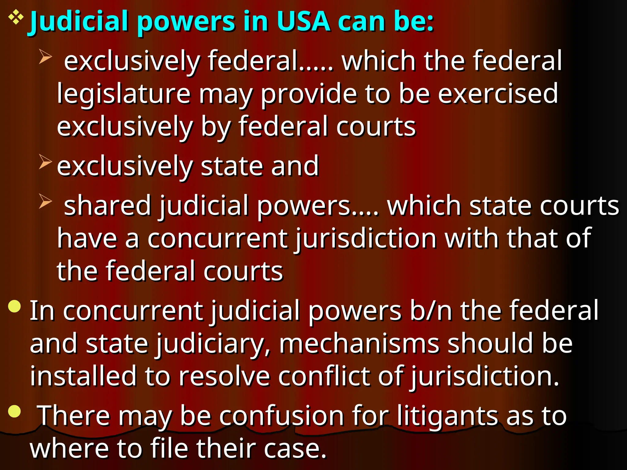  Judicial powers in USA can be:
Judicial powers in USA can be:
 exclusively federal….. which the federal
exclusively federal….. which the federal
legislature may provide to be exercised
legislature may provide to be exercised
exclusively by federal courts
exclusively by federal courts
 exclusively state and
exclusively state and
 shared judicial powers…. which state courts
shared judicial powers…. which state courts
have a concurrent jurisdiction with that of
have a concurrent jurisdiction with that of
the federal courts
the federal courts
In concurrent judicial powers b/n the federal
In concurrent judicial powers b/n the federal
and state judiciary, mechanisms should be
and state judiciary, mechanisms should be
installed to resolve conflict of jurisdiction.
installed to resolve conflict of jurisdiction.
 There may be confusion for litigants as to
There may be confusion for litigants as to
where to file their case.
where to file their case.
 