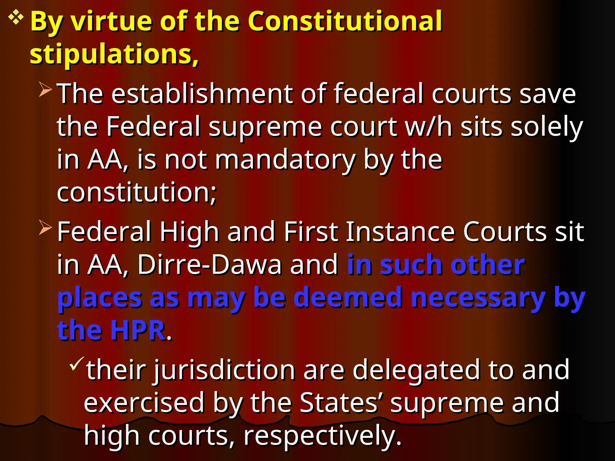  By virtue of the Constitutional
By virtue of the Constitutional
stipulations,
stipulations,
 The establishment of federal courts save
The establishment of federal courts save
the Federal supreme court w/h sits solely
the Federal supreme court w/h sits solely
in AA, is not mandatory by the
in AA, is not mandatory by the
constitution;
constitution;
 Federal High and First Instance Courts sit
Federal High and First Instance Courts sit
in AA, Dirre-Dawa and
in AA, Dirre-Dawa and in such other
in such other
places as may be deemed necessary by
places as may be deemed necessary by
the HPR
the HPR.
.
their jurisdiction are delegated to and
their jurisdiction are delegated to and
exercised by the States’ supreme and
exercised by the States’ supreme and
high courts, respectively.
high courts, respectively.
 