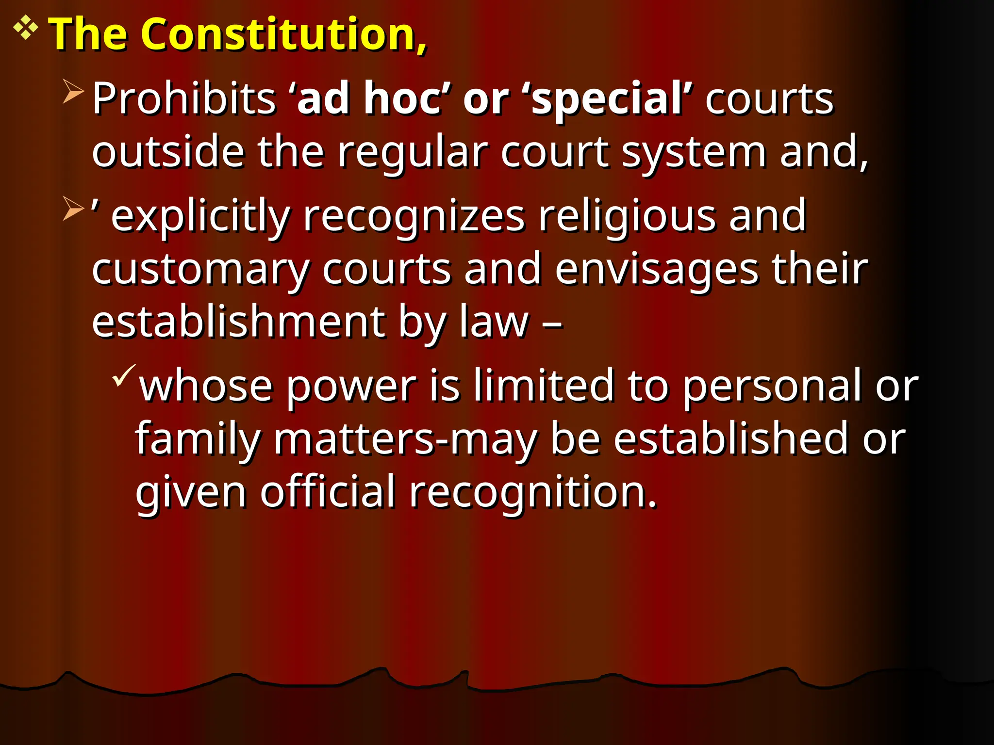  The Constitution,
The Constitution,
 Prohibits ‘
Prohibits ‘ad hoc’ or ‘special’
ad hoc’ or ‘special’ courts
courts
outside the regular court system and,
outside the regular court system and,
 ’
’ explicitly recognizes religious and
explicitly recognizes religious and
customary courts and envisages their
customary courts and envisages their
establishment by law
establishment by law –
–
whose power is limited to personal or
whose power is limited to personal or
family matters-may be established or
family matters-may be established or
given official recognition.
given official recognition.
 