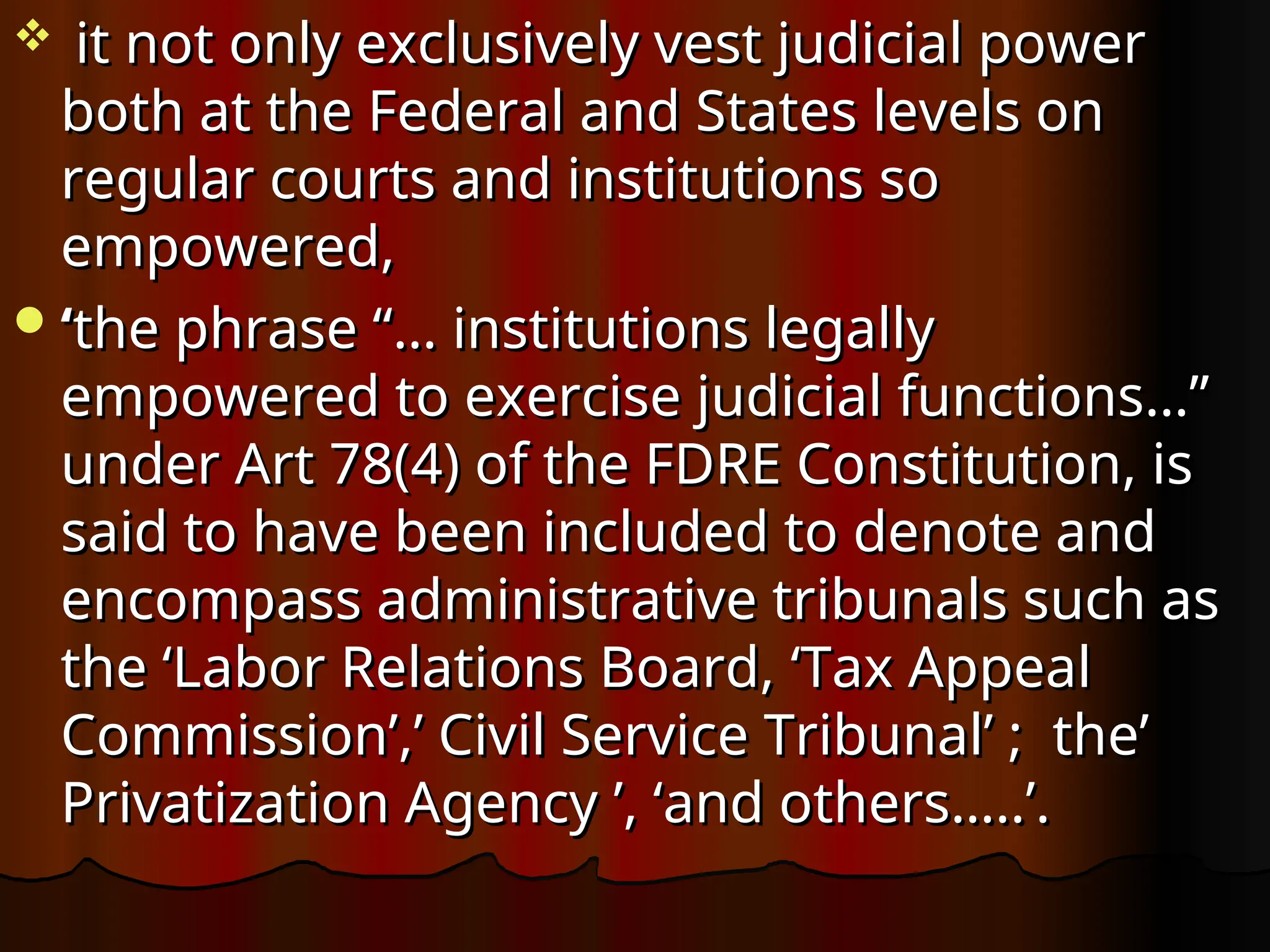 it not only exclusively vest judicial power
it not only exclusively vest judicial power
both at the Federal and States levels on
both at the Federal and States levels on
regular courts and institutions so
regular courts and institutions so
empowered,
empowered,
‘
‘the phrase “… institutions legally
the phrase “… institutions legally
empowered to exercise judicial functions…”
empowered to exercise judicial functions…”
under Art 78(4) of the FDRE Constitution, is
under Art 78(4) of the FDRE Constitution, is
said to have been included to denote and
said to have been included to denote and
encompass administrative tribunals such as
encompass administrative tribunals such as
the ‘Labor Relations Board,
the ‘Labor Relations Board, ‘Tax Appeal
‘Tax Appeal
Commission’,’ Civil Service Tribunal’ ; the’
Commission’,’ Civil Service Tribunal’ ; the’
Privatization Agency
Privatization Agency ’, ‘and others…..’.
’, ‘and others…..’.
 