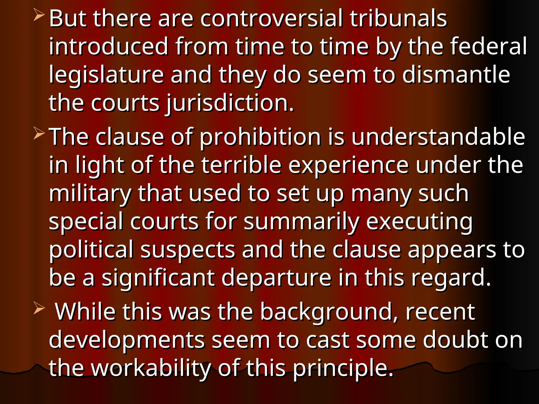  But there are controversial tribunals
But there are controversial tribunals
introduced from time to time by the federal
introduced from time to time by the federal
legislature and they do seem to dismantle
legislature and they do seem to dismantle
the courts jurisdiction.
the courts jurisdiction.
 The clause of prohibition is understandable
The clause of prohibition is understandable
in light of the terrible experience under the
in light of the terrible experience under the
military that used to set up many such
military that used to set up many such
special courts for summarily executing
special courts for summarily executing
political suspects and the clause appears to
political suspects and the clause appears to
be a significant departure in this regard.
be a significant departure in this regard.
 While this was the background, recent
While this was the background, recent
developments seem to cast some doubt on
developments seem to cast some doubt on
the workability of this principle.
the workability of this principle.
 