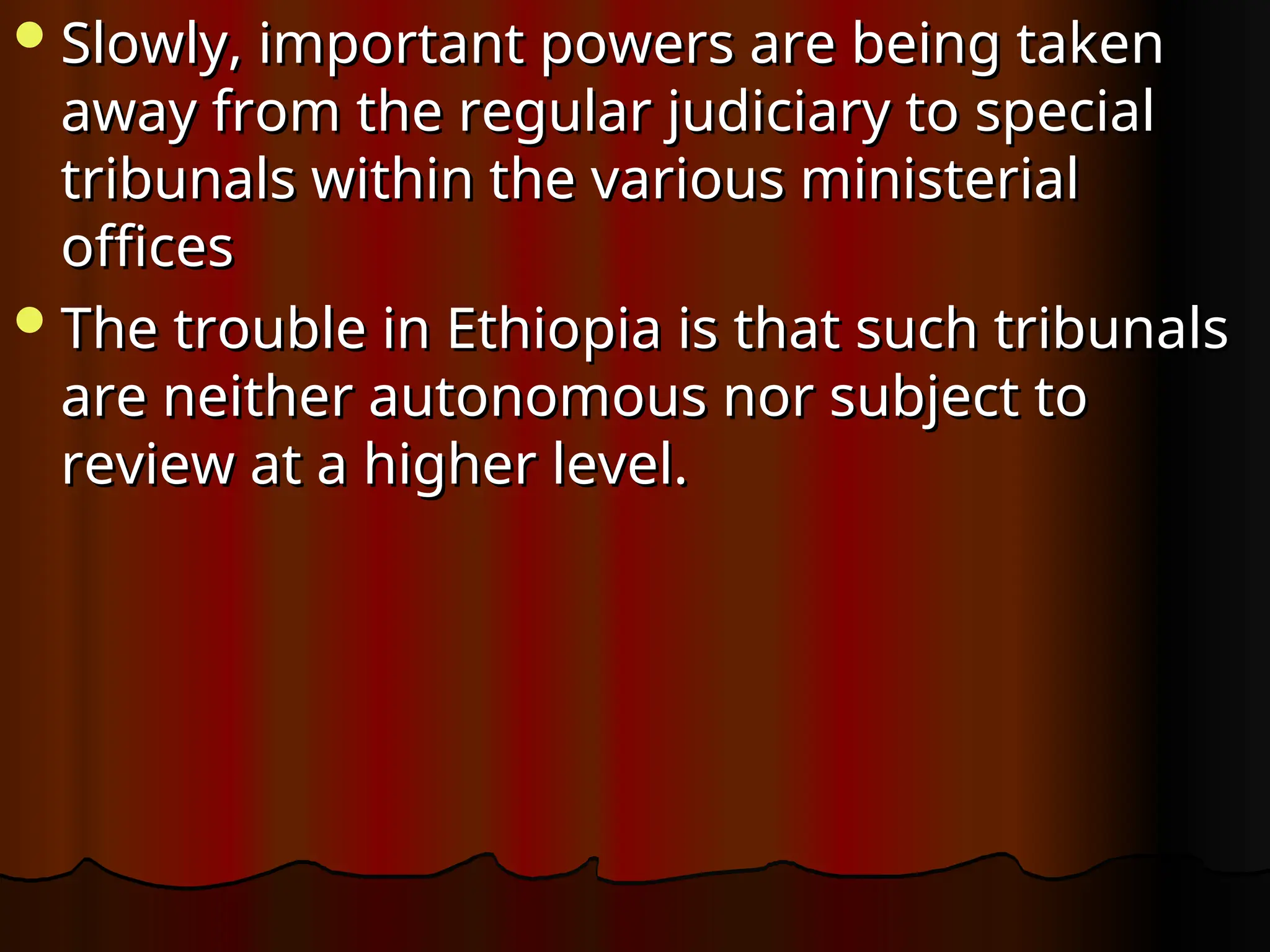Slowly, important powers are being taken
Slowly, important powers are being taken
away from the regular judiciary to special
away from the regular judiciary to special
tribunals within the various ministerial
tribunals within the various ministerial
offices
offices
The trouble in Ethio­
pia is that such tribunals
The trouble in Ethio­
pia is that such tribunals
are neither autonomous nor subject to
are neither autonomous nor subject to
review at a higher level.
review at a higher level.
 