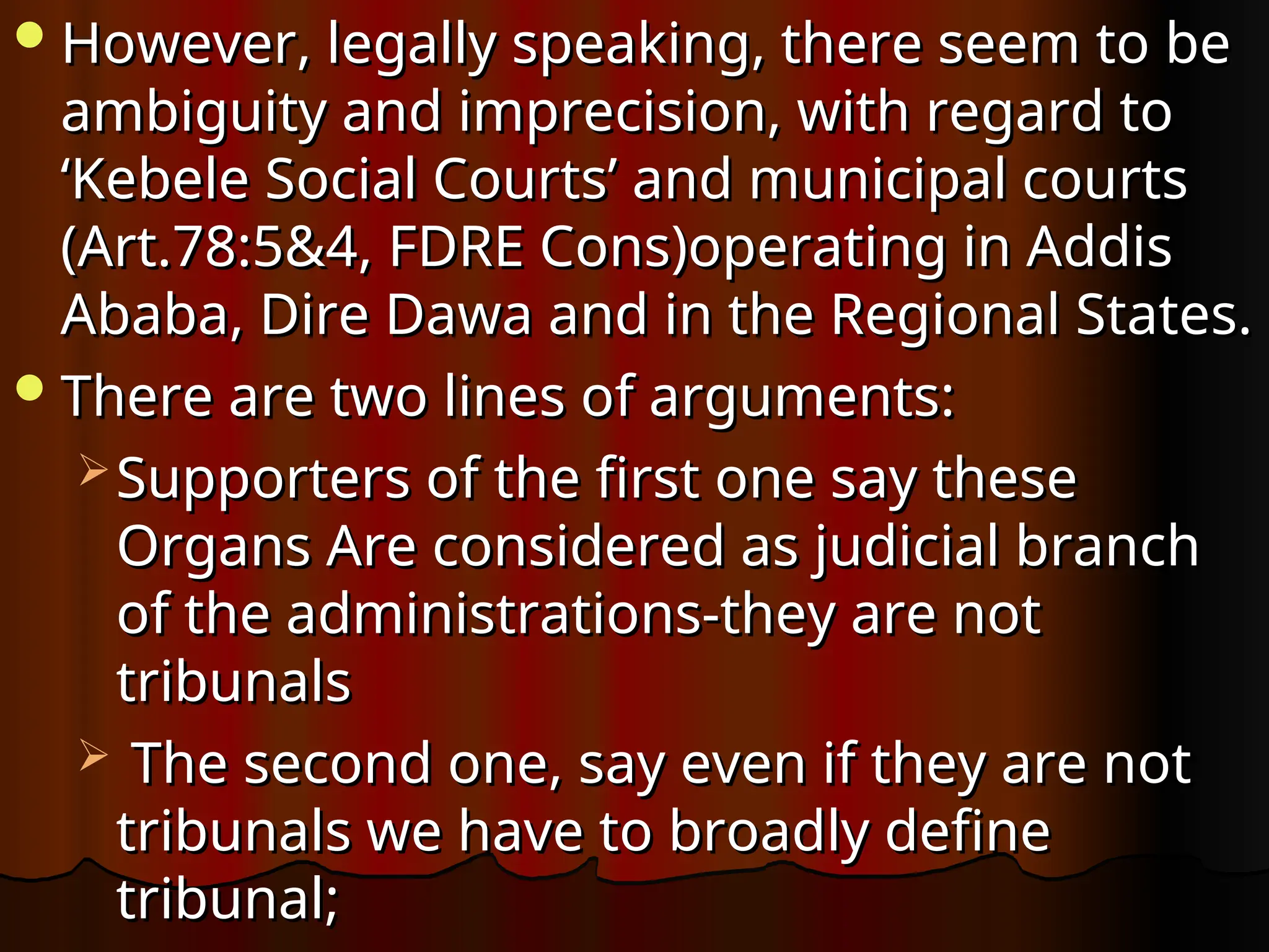 However, legally speaking, there seem to be
However, legally speaking, there seem to be
ambiguity and imprecision, with regard to
ambiguity and imprecision, with regard to
‘Kebele Social Courts’ and municipal courts
‘Kebele Social Courts’ and municipal courts
(Art.78:5&4, FDRE Cons)operating in Addis
(Art.78:5&4, FDRE Cons)operating in Addis
Ababa, Dire Dawa and in the Regional States.
Ababa, Dire Dawa and in the Regional States.
There are two lines of arguments:
There are two lines of arguments:
 Supporters of the first one say these
Supporters of the first one say these
Organs Are considered as judicial branch
Organs Are considered as judicial branch
of the administrations-they are not
of the administrations-they are not
tribunals
tribunals
 The second one, say even if they are not
The second one, say even if they are not
tribunals we have to broadly define
tribunals we have to broadly define
tribunal;
tribunal;
 