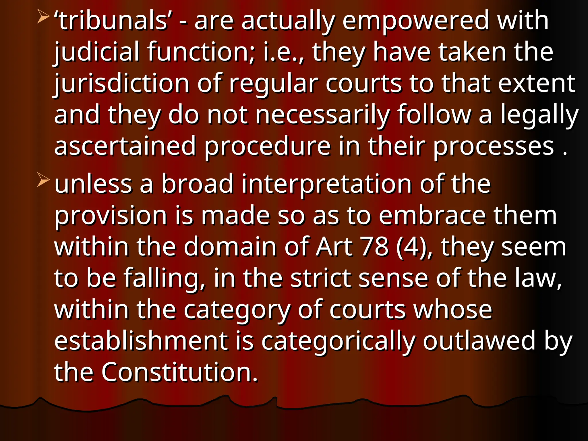  ‘
‘tribunals’ - are actually empowered with
tribunals’ - are actually empowered with
judicial function; i.e., they have taken the
judicial function; i.e., they have taken the
jurisdiction of regular courts to that extent
jurisdiction of regular courts to that extent
and they do not necessarily follow a legally
and they do not necessarily follow a legally
ascertained procedure in their processes
ascertained procedure in their processes .
.
 unless a broad interpretation of the
unless a broad interpretation of the
provision is made so as to embrace them
provision is made so as to embrace them
within the domain of Art 78 (4), they seem
within the domain of Art 78 (4), they seem
to be falling, in the strict sense of the law,
to be falling, in the strict sense of the law,
within the category of courts whose
within the category of courts whose
establishment is categorically outlawed by
establishment is categorically outlawed by
the Constitution.
the Constitution.
 