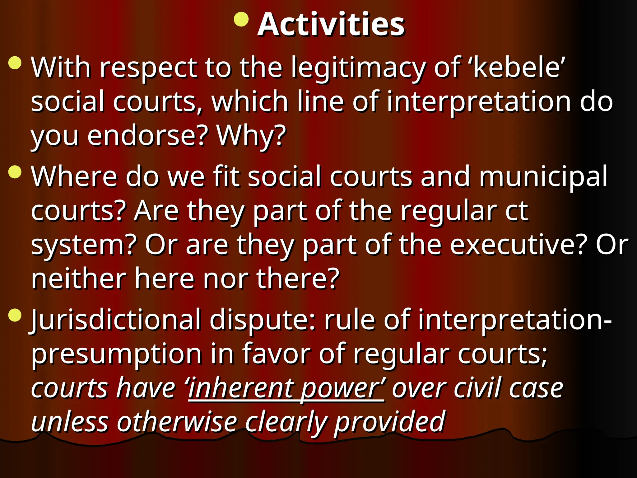 Activities
Activities
With respect to the legitimacy of ‘kebele’
With respect to the legitimacy of ‘kebele’
social courts, which line of interpretation do
social courts, which line of interpretation do
you endorse? Why?
you endorse? Why?
Where do we fit social courts and municipal
Where do we fit social courts and municipal
courts? Are they part of the regular ct
courts? Are they part of the regular ct
system? Or are they part of the executive? Or
system? Or are they part of the executive? Or
neither here nor there?
neither here nor there?
Jurisdictional dispute: rule of interpretation-
Jurisdictional dispute: rule of interpretation-
presumption in favor of regular courts;
presumption in favor of regular courts;
courts have ‘
courts have ‘inherent power’
inherent power’ over civil case
over civil case
unless otherwise clearly provided
unless otherwise clearly provided
 