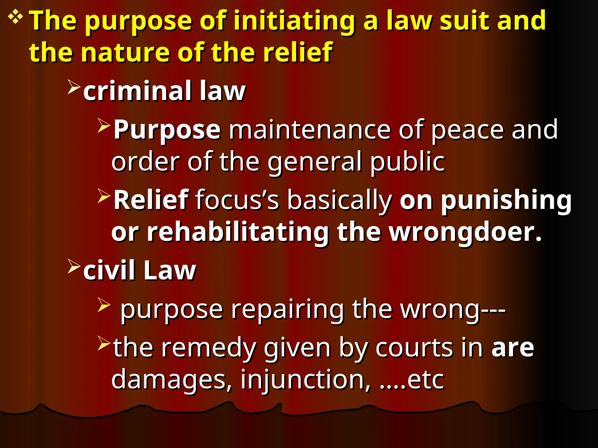  The purpose of initiating a law suit and
The purpose of initiating a law suit and
the nature of the relief
the nature of the relief
criminal law
criminal law
Purpose
Purpose maintenance of peace and
maintenance of peace and
order of the general public
order of the general public
Relief
Relief focus’s basically
focus’s basically on punishing
on punishing
or rehabilitating the wrongdoer.
or rehabilitating the wrongdoer.
civil Law
civil Law
 purpose repairing the wrong---
purpose repairing the wrong---
the remedy given by courts in
the remedy given by courts in are
are
damages, injunction, ….etc
damages, injunction, ….etc
 