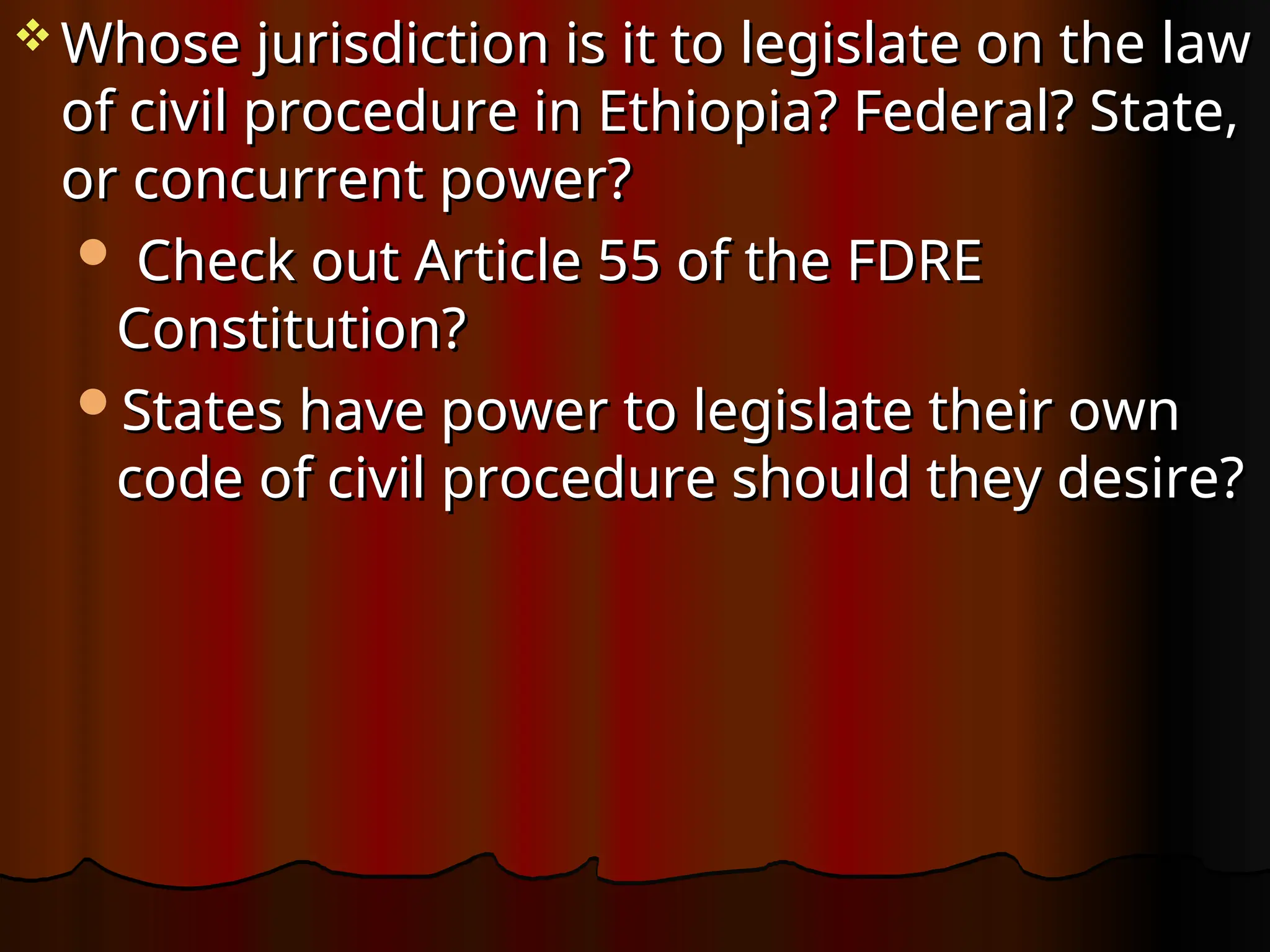  Whose jurisdiction is it to legislate on the law
Whose jurisdiction is it to legislate on the law
of civil procedure in Ethiopia? Federal? State,
of civil procedure in Ethiopia? Federal? State,
or concurrent power?
or concurrent power?
 Check out Article 55 of the FDRE
Check out Article 55 of the FDRE
Constitution?
Constitution?
States have power to legislate their own
States have power to legislate their own
code of civil procedure should they desire?
code of civil procedure should they desire?
 