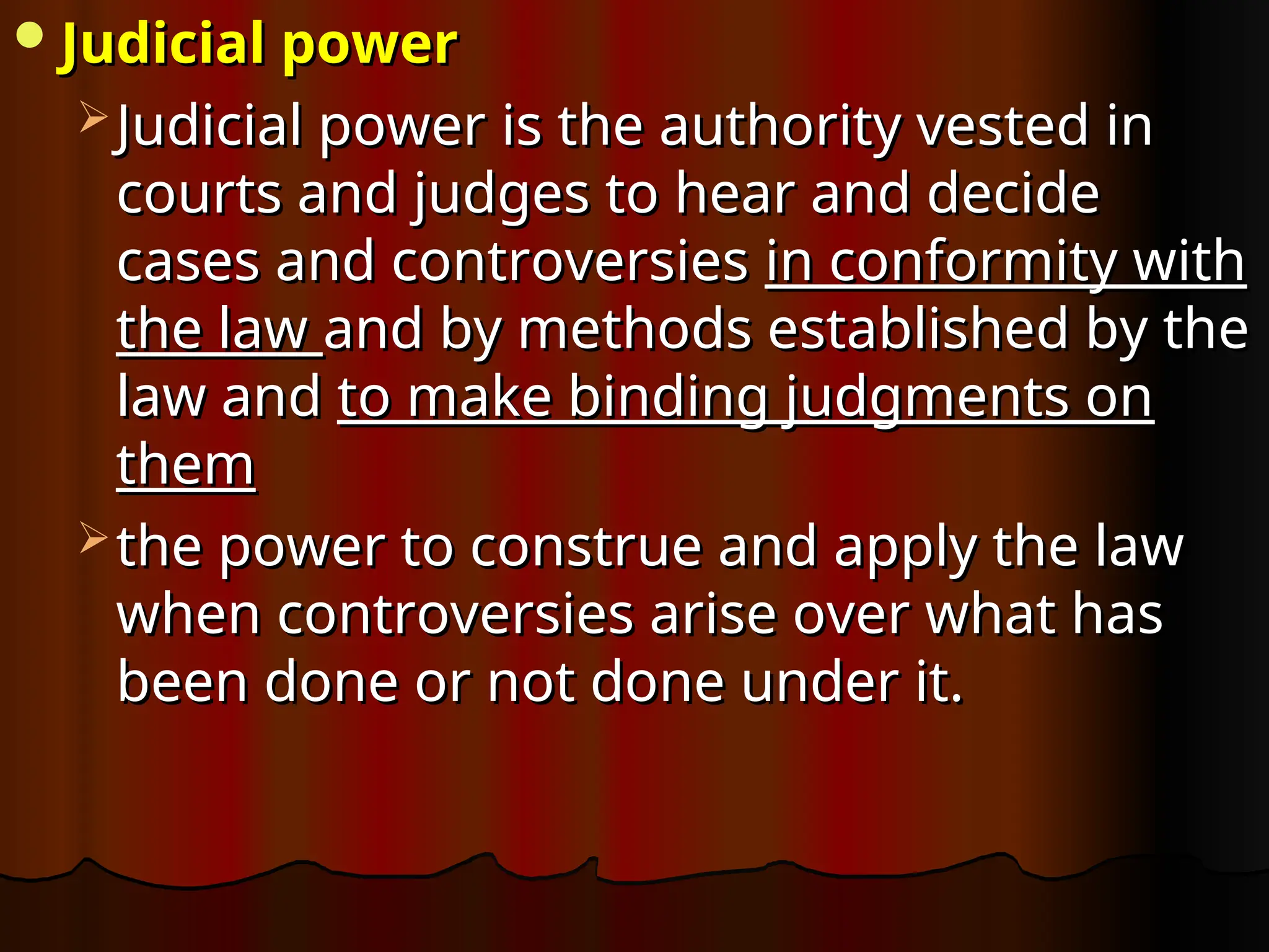 Judicial power
Judicial power
 Judicial power
Judicial power is the authority vested in
is the authority vested in
courts and judges to hear and decide
courts and judges to hear and decide
cases and controversies
cases and controversies in conformity with
in conformity with
the law
the law and by methods established by the
and by methods established by the
law and
law and to make binding judgments on
to make binding judgments on
them
them
 the power to construe and apply the law
the power to construe and apply the law
when controversies arise over what has
when controversies arise over what has
been done or not done under it.
been done or not done under it.
 