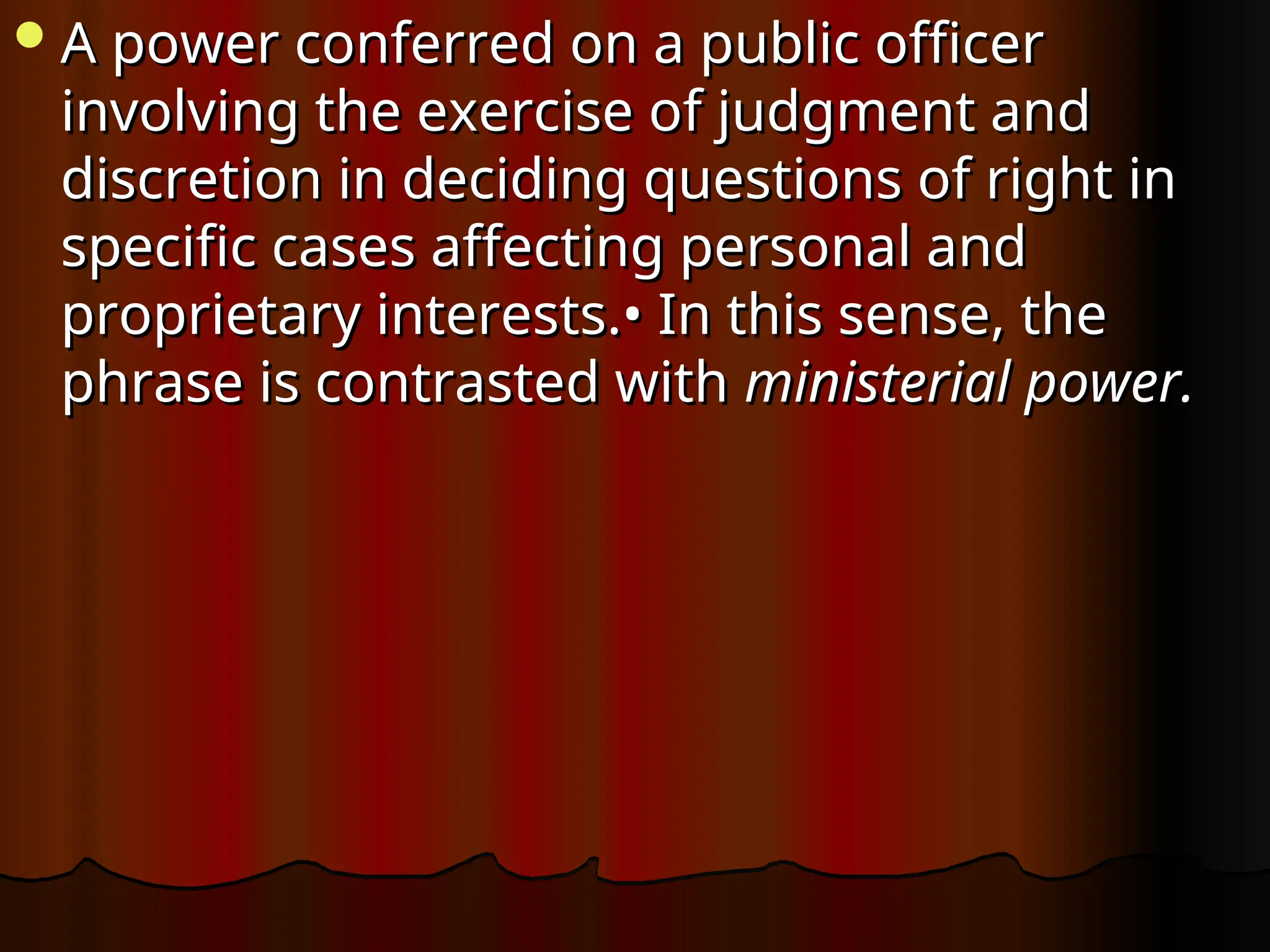 A power conferred on a public officer
A power conferred on a public officer
involving the exercise of judgment and
involving the exercise of judgment and
discretion in deciding questions of right in
discretion in deciding questions of right in
specific cases affecting personal and
specific cases affecting personal and
proprietary interests.• In this sense, the
proprietary interests.• In this sense, the
phrase is contrasted with
phrase is contrasted with ministerial power.
ministerial power.
 