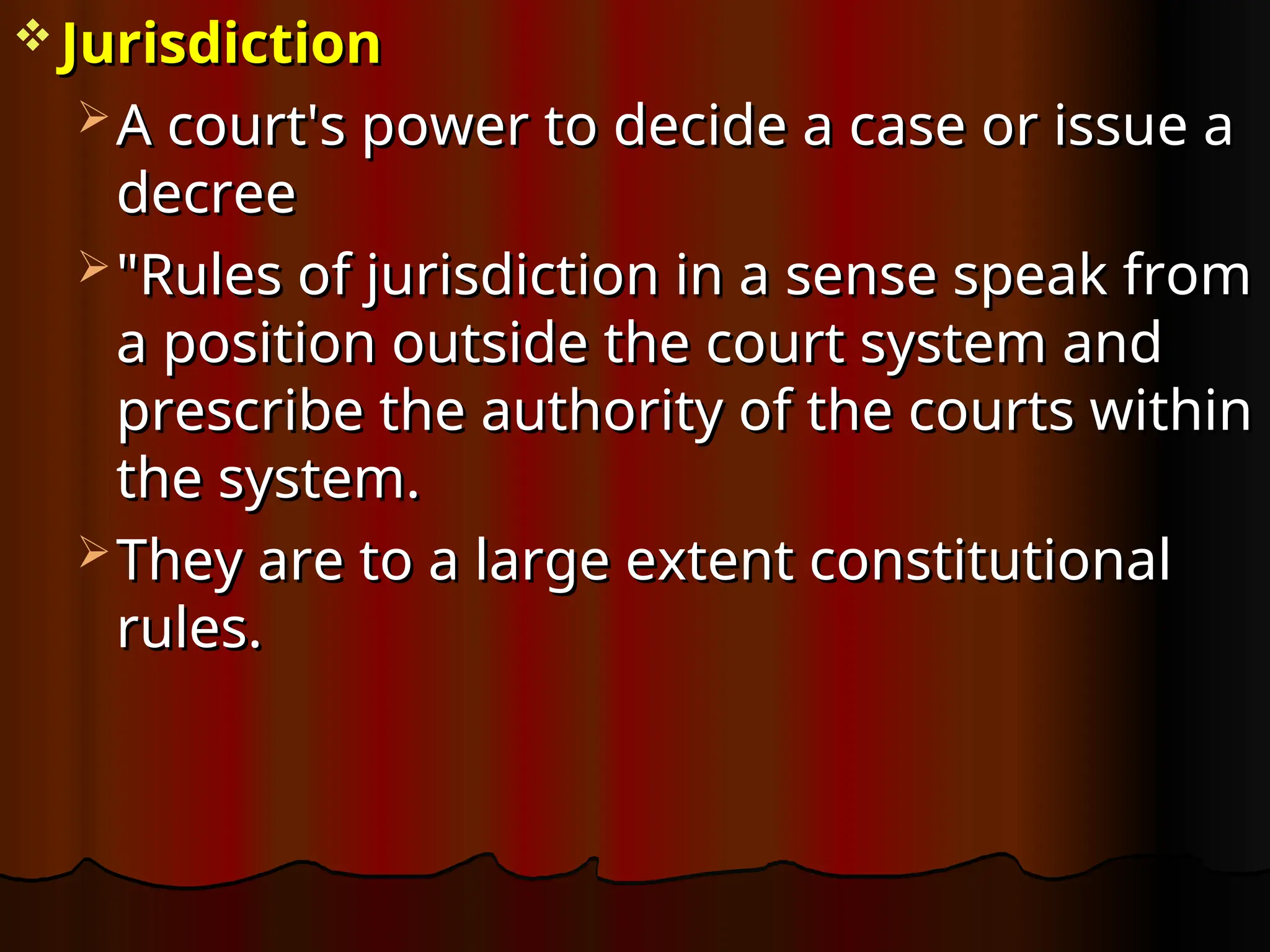  Jurisdiction
Jurisdiction
 A court's power to decide a case or issue a
A court's power to decide a case or issue a
decree
decree
 "Rules of jurisdiction in a sense speak from
"Rules of jurisdiction in a sense speak from
a position outside the court system and
a position outside the court system and
prescribe the authority of the courts within
prescribe the authority of the courts within
the system.
the system.
 They are to a large extent constitutional
They are to a large extent constitutional
rules.
rules.
 
