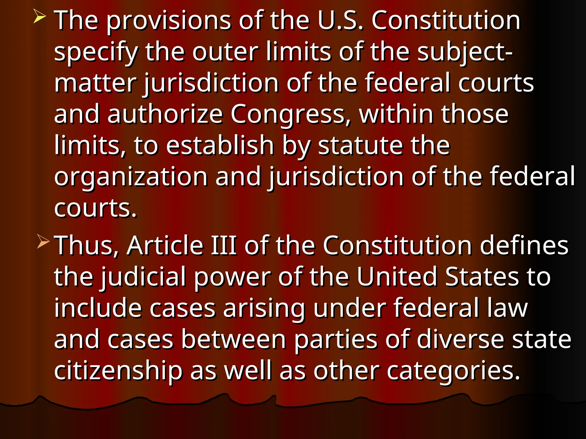 The provisions of the U.S. Constitution
The provisions of the U.S. Constitution
specify the outer limits of the subject-
specify the outer limits of the subject-
matter jurisdiction of the federal courts
matter jurisdiction of the federal courts
and authorize Congress, within those
and authorize Congress, within those
limits, to establish by statute the
limits, to establish by statute the
organization and jurisdiction of the federal
organization and jurisdiction of the federal
courts.
courts.
 Thus, Article III of the Constitution defines
Thus, Article III of the Constitution defines
the judicial power of the United States to
the judicial power of the United States to
include cases arising under federal law
include cases arising under federal law
and cases between parties of diverse state
and cases between parties of diverse state
citizenship as well as other categories.
citizenship as well as other categories.
 