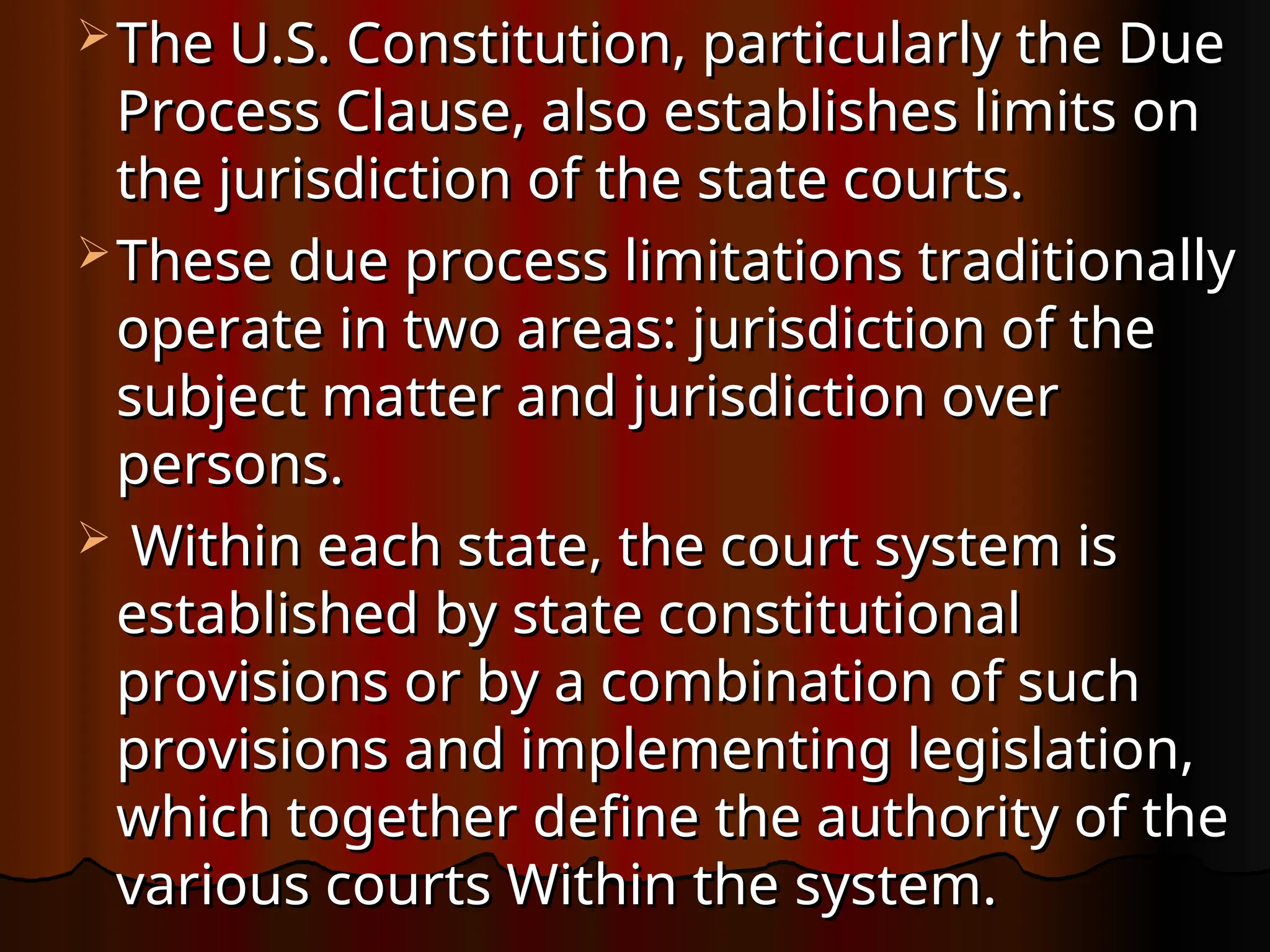  The U.S. Constitution, particularly the Due
The U.S. Constitution, particularly the Due
Process Clause, also establishes limits on
Process Clause, also establishes limits on
the jurisdiction of the state courts.
the jurisdiction of the state courts.
 These due process limitations traditionally
These due process limitations traditionally
operate in two areas: jurisdiction of the
operate in two areas: jurisdiction of the
subject matter and jurisdiction over
subject matter and jurisdiction over
persons.
persons.
 Within each state, the court system is
Within each state, the court system is
established by state constitutional
established by state constitutional
provisions or by a combination of such
provisions or by a combination of such
provisions and implementing legislation,
provisions and implementing legislation,
which together define the authority of the
which together define the authority of the
various courts Within the system.
various courts Within the system.
 