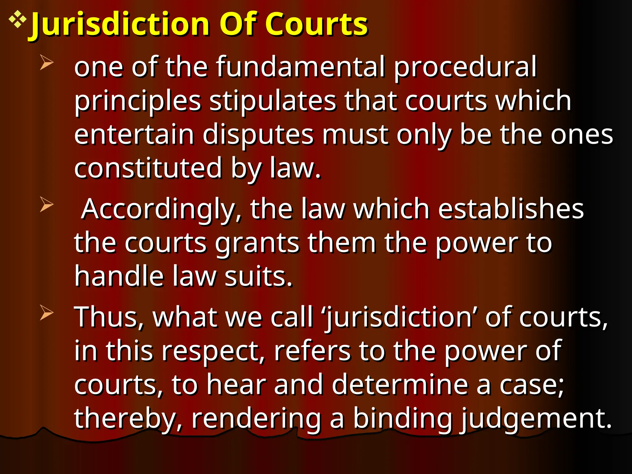Jurisdiction Of Courts
Jurisdiction Of Courts
 one of the fundamental procedural
one of the fundamental procedural
principles stipulates that courts which
principles stipulates that courts which
entertain disputes must only be the ones
entertain disputes must only be the ones
constituted by law.
constituted by law.
 Accordingly, the law which establishes
Accordingly, the law which establishes
the courts grants them the power to
the courts grants them the power to
handle law suits.
handle law suits.
 Thus, what we call ‘jurisdiction’ of courts,
Thus, what we call ‘jurisdiction’ of courts,
in this respect, refers to the power of
in this respect, refers to the power of
courts, to hear and determine a case;
courts, to hear and determine a case;
thereby, rendering a binding judgement.
thereby, rendering a binding judgement.
 