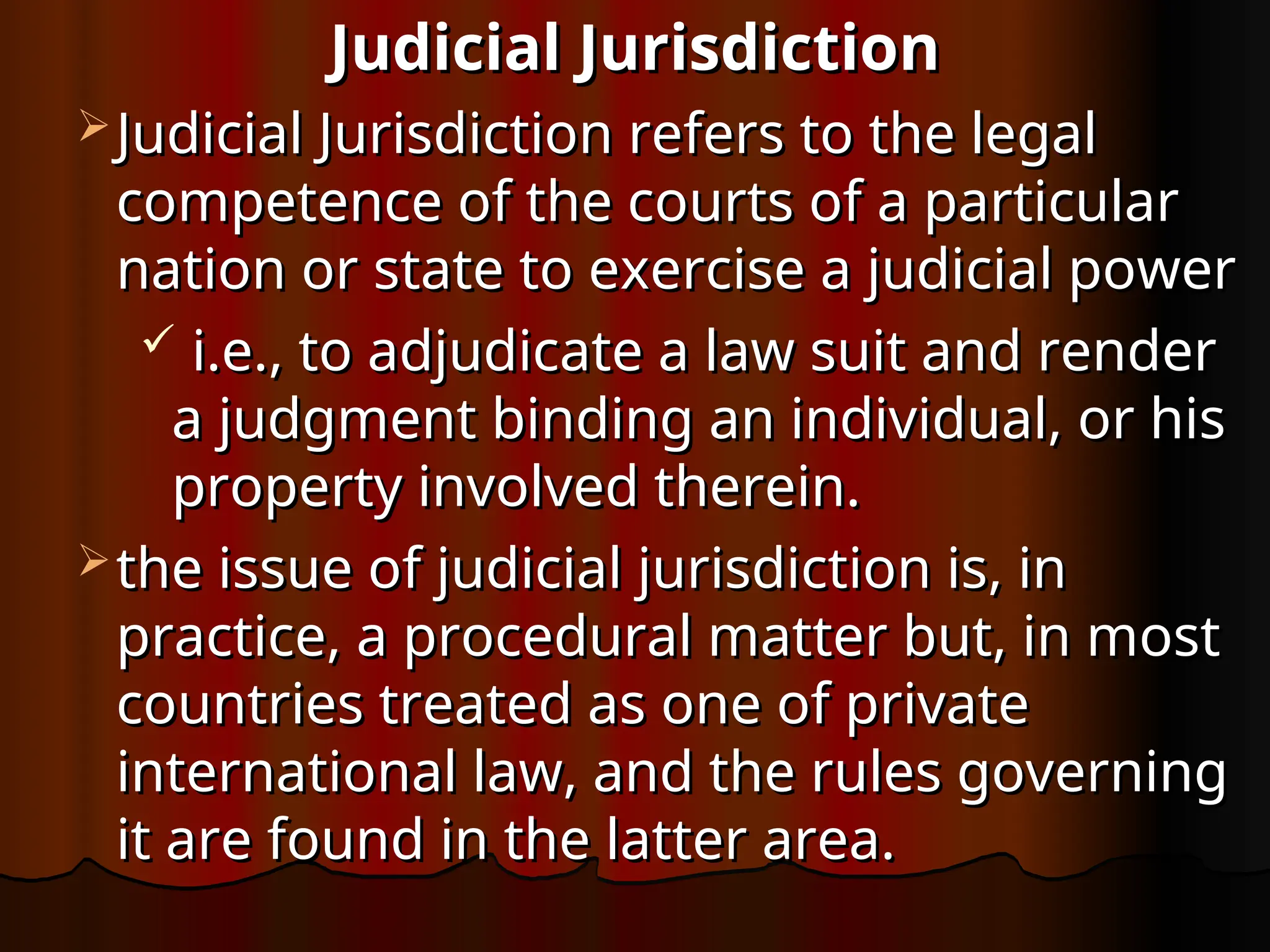 Judicial Jurisdiction
Judicial Jurisdiction
 Judicial Jurisdiction refers to the legal
Judicial Jurisdiction refers to the legal
competence of the courts of a particular
competence of the courts of a particular
nation or state to exercise a judicial power
nation or state to exercise a judicial power
 i.e., to adjudicate a law suit and render
i.e., to adjudicate a law suit and render
a judgment binding an individual, or his
a judgment binding an individual, or his
property involved therein.
property involved therein.
 the issue of judicial jurisdiction is, in
the issue of judicial jurisdiction is, in
practice, a procedural matter but, in most
practice, a procedural matter but, in most
countries treated as one of private
countries treated as one of private
international law, and the rules governing
international law, and the rules governing
it are found in the latter area.
it are found in the latter area.
 