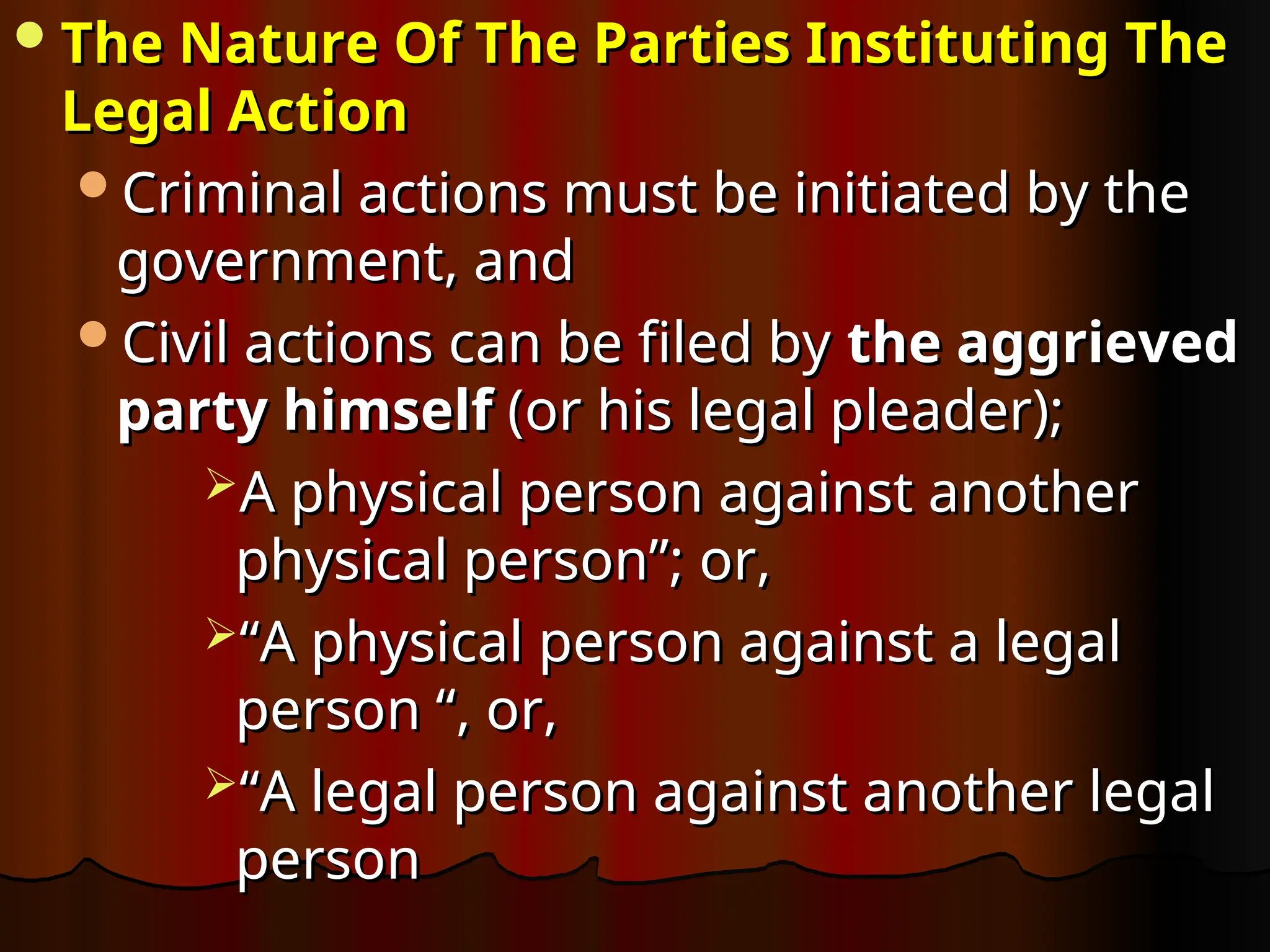 The Nature Of The Parties Instituting The
The Nature Of The Parties Instituting The
Legal Action
Legal Action
Criminal actions must be initiated by the
Criminal actions must be initiated by the
government, and
government, and
Civil actions can be filed by
Civil actions can be filed by the aggrieved
the aggrieved
party himself
party himself (or his legal pleader);
(or his legal pleader);
A physical person against another
A physical person against another
physical person”; or,
physical person”; or,
“
“A physical person against a legal
A physical person against a legal
person “, or,
person “, or,
“
“A legal person against another legal
A legal person against another legal
person
person
 