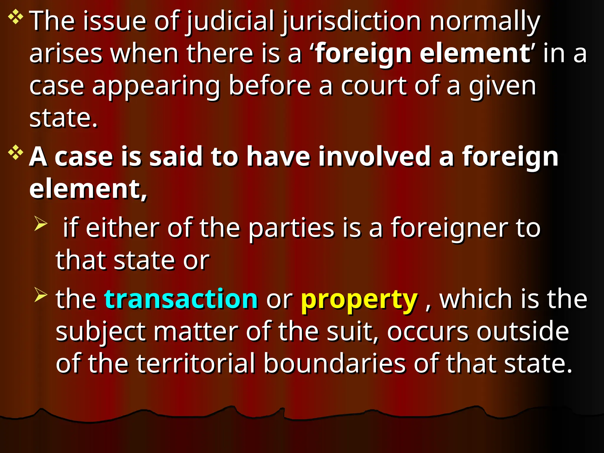  The issue of judicial jurisdiction normally
The issue of judicial jurisdiction normally
arises when there is a ‘
arises when there is a ‘foreign element
foreign element’ in a
’ in a
case appearing before a court of a given
case appearing before a court of a given
state.
state.
 A case is said to have involved a foreign
A case is said to have involved a foreign
element,
element,
 if either of the parties is a foreigner to
if either of the parties is a foreigner to
that state or
that state or
 the
the transaction
transaction or
or property
property , which is the
, which is the
subject matter of the suit, occurs outside
subject matter of the suit, occurs outside
of the territorial boundaries of that state.
of the territorial boundaries of that state.
 