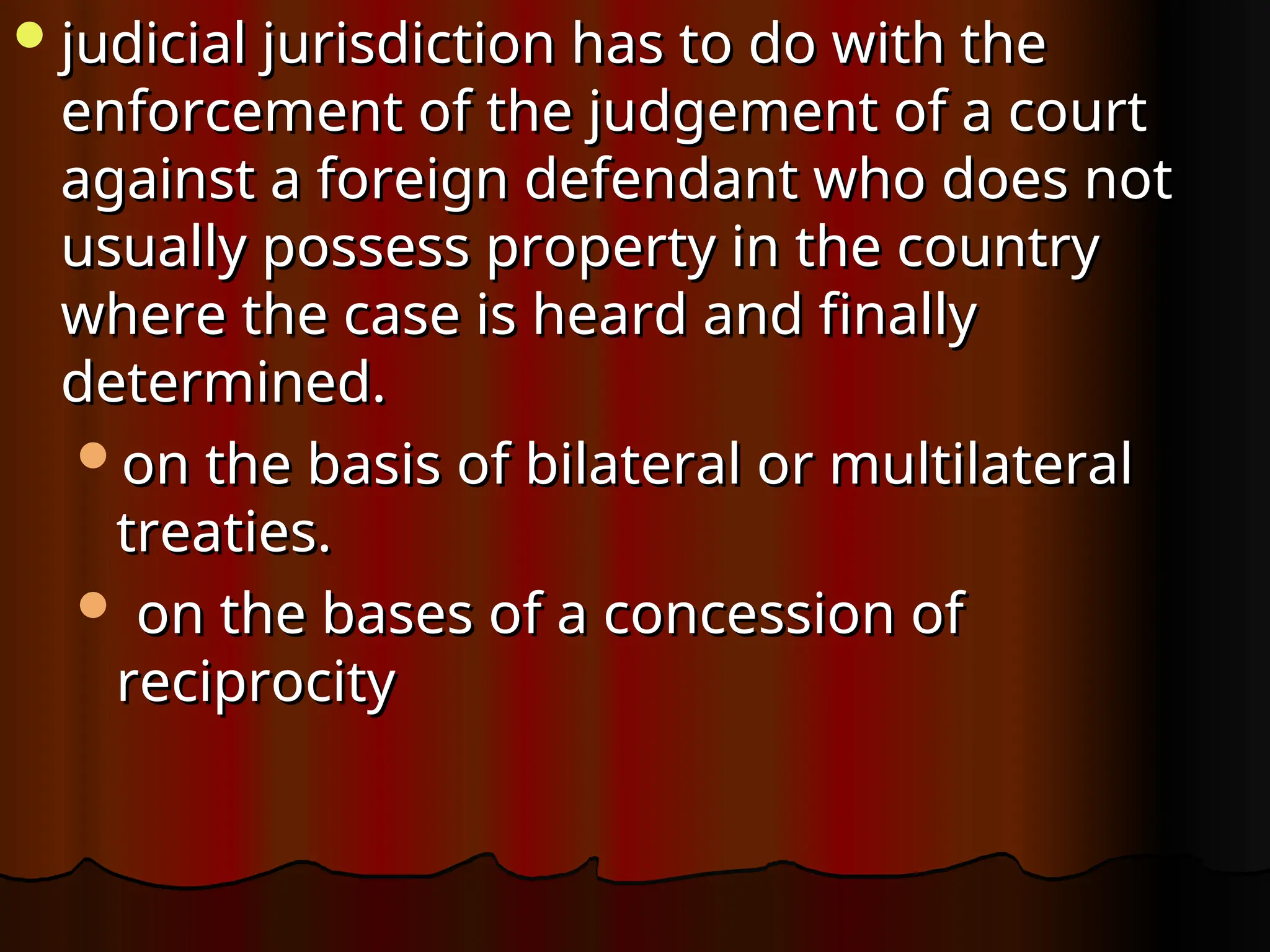 judicial jurisdiction has to do with the
judicial jurisdiction has to do with the
enforcement of the judgement of a court
enforcement of the judgement of a court
against a foreign defendant who does not
against a foreign defendant who does not
usually possess property in the country
usually possess property in the country
where the case is heard and finally
where the case is heard and finally
determined.
determined.
on the basis of bilateral or multilateral
on the basis of bilateral or multilateral
treaties.
treaties.
 on the bases of a concession of
on the bases of a concession of
reciprocity
reciprocity
 