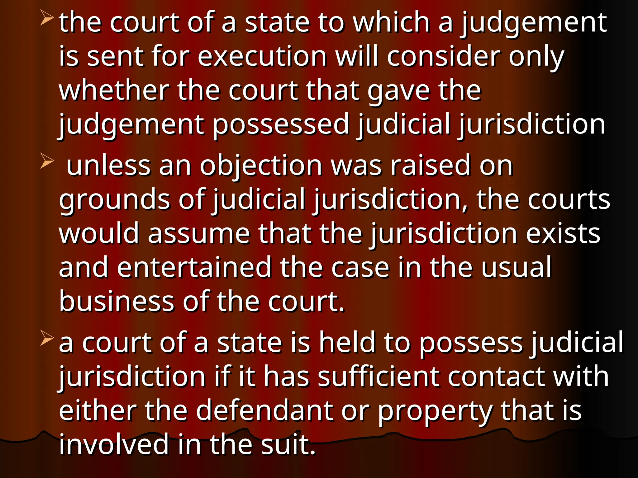  the court of a state to which a judgement
the court of a state to which a judgement
is sent for execution will consider only
is sent for execution will consider only
whether the court that gave the
whether the court that gave the
judgement possessed judicial jurisdiction
judgement possessed judicial jurisdiction
 unless an objection was raised on
unless an objection was raised on
grounds of judicial jurisdiction, the courts
grounds of judicial jurisdiction, the courts
would assume that the jurisdiction exists
would assume that the jurisdiction exists
and entertained the case in the usual
and entertained the case in the usual
business of the court.
business of the court.
 a court of a state is held to possess judicial
a court of a state is held to possess judicial
jurisdiction if it has sufficient contact with
jurisdiction if it has sufficient contact with
either the defendant or property that is
either the defendant or property that is
involved in the suit.
involved in the suit.
 