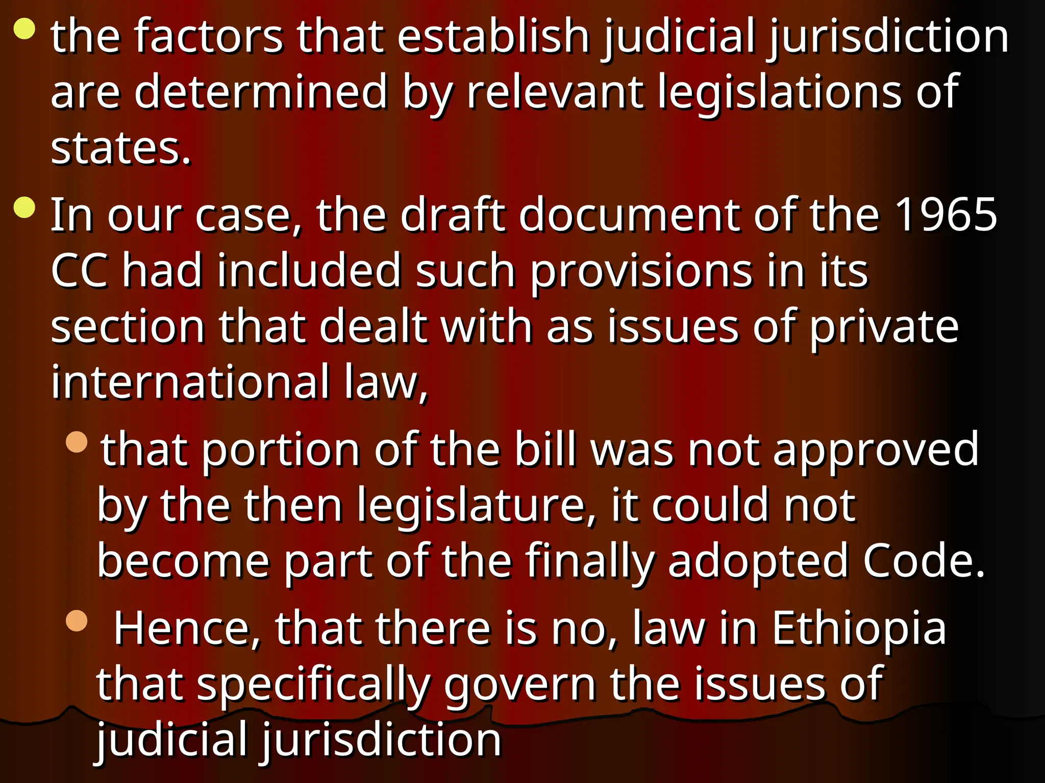 the factors that establish judicial jurisdiction
the factors that establish judicial jurisdiction
are determined by relevant legislations of
are determined by relevant legislations of
states.
states.
In our case, the draft document of the 1965
In our case, the draft document of the 1965
CC had included such provisions in its
CC had included such provisions in its
section that dealt with as issues of private
section that dealt with as issues of private
international law,
international law,
that portion of the bill was not approved
that portion of the bill was not approved
by the then legislature, it could not
by the then legislature, it could not
become part of the finally adopted Code.
become part of the finally adopted Code.
 Hence, that there is no, law in Ethiopia
Hence, that there is no, law in Ethiopia
that specifically govern the issues of
that specifically govern the issues of
judicial jurisdiction
judicial jurisdiction
 