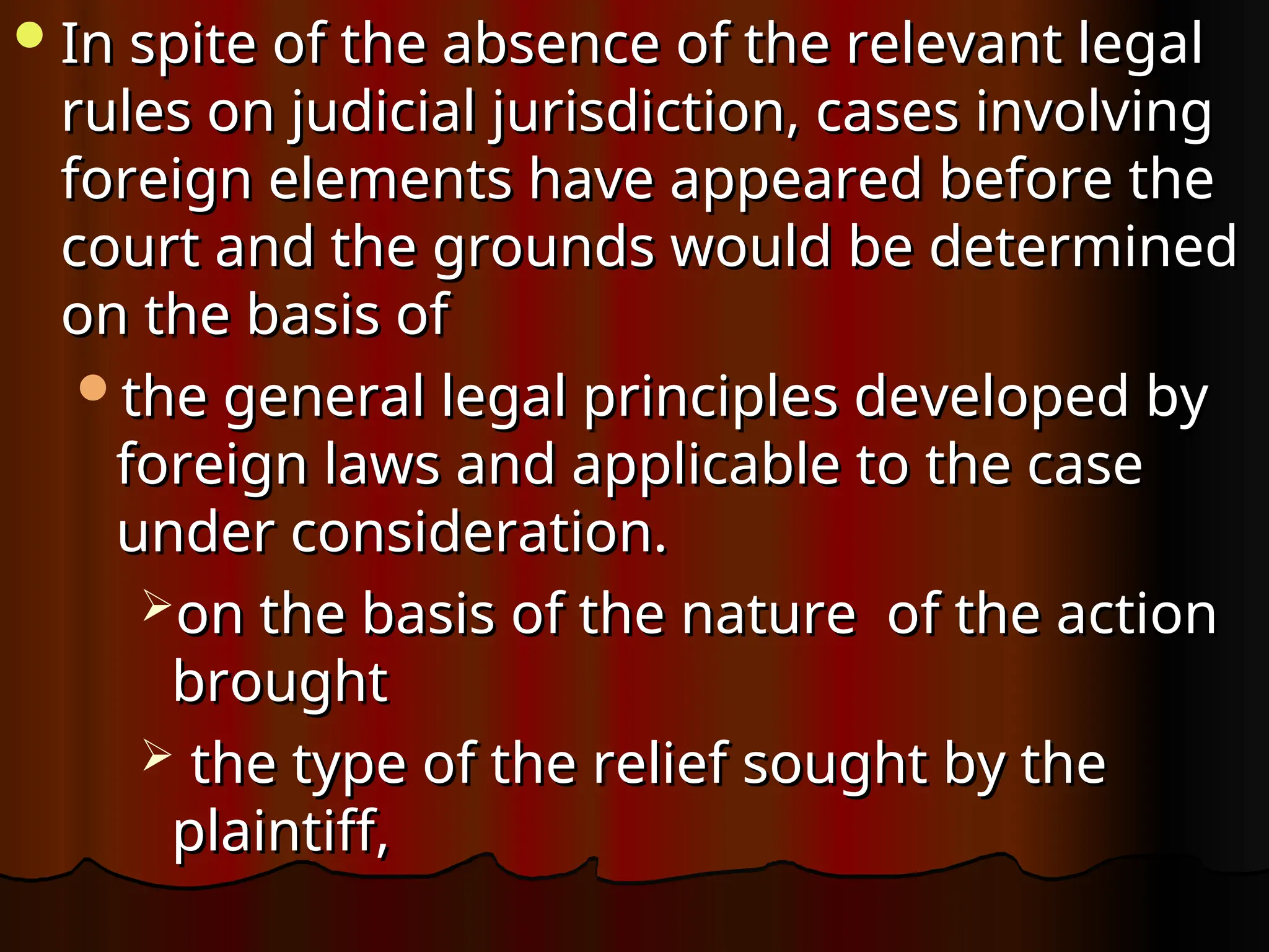 In spite of the absence of the relevant legal
In spite of the absence of the relevant legal
rules on judicial jurisdiction, cases involving
rules on judicial jurisdiction, cases involving
foreign elements have appeared before the
foreign elements have appeared before the
court and the grounds would be determined
court and the grounds would be determined
on the basis of
on the basis of
the general legal principles developed by
the general legal principles developed by
foreign laws and applicable to the case
foreign laws and applicable to the case
under consideration.
under consideration.
on the basis of the nature of the action
on the basis of the nature of the action
brought
brought
 the type of the relief sought by the
the type of the relief sought by the
plaintiff,
plaintiff,
 