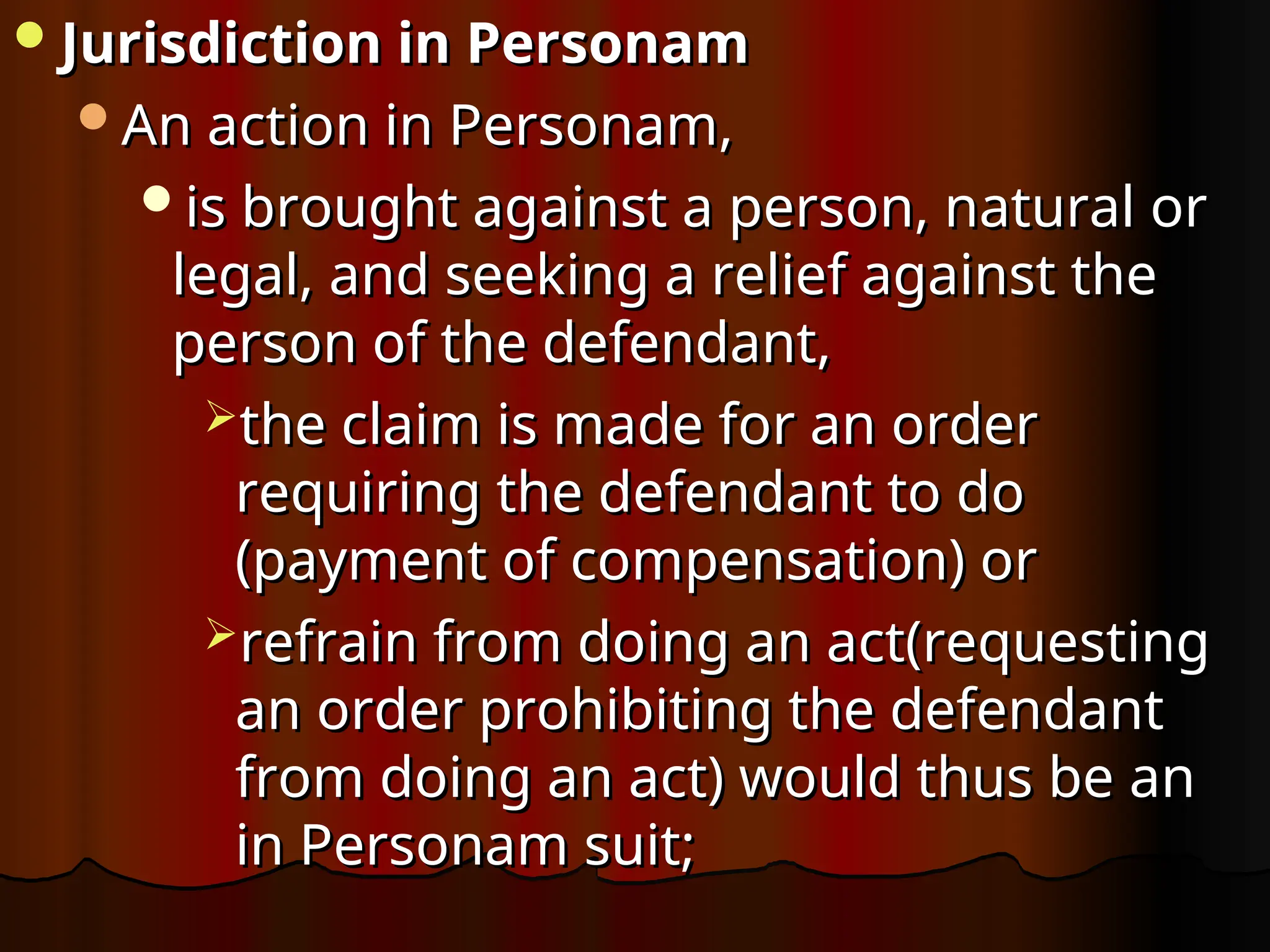 Jurisdiction in Personam
Jurisdiction in Personam
An action in Personam,
An action in Personam,
is brought against a person, natural or
is brought against a person, natural or
legal, and seeking a relief against the
legal, and seeking a relief against the
person of the defendant,
person of the defendant,
the claim is made for an order
the claim is made for an order
requiring the defendant to do
requiring the defendant to do
(payment of compensation) or
(payment of compensation) or
refrain from doing an act(requesting
refrain from doing an act(requesting
an order prohibiting the defendant
an order prohibiting the defendant
from doing an act) would thus be an
from doing an act) would thus be an
in Personam suit;
in Personam suit;
 