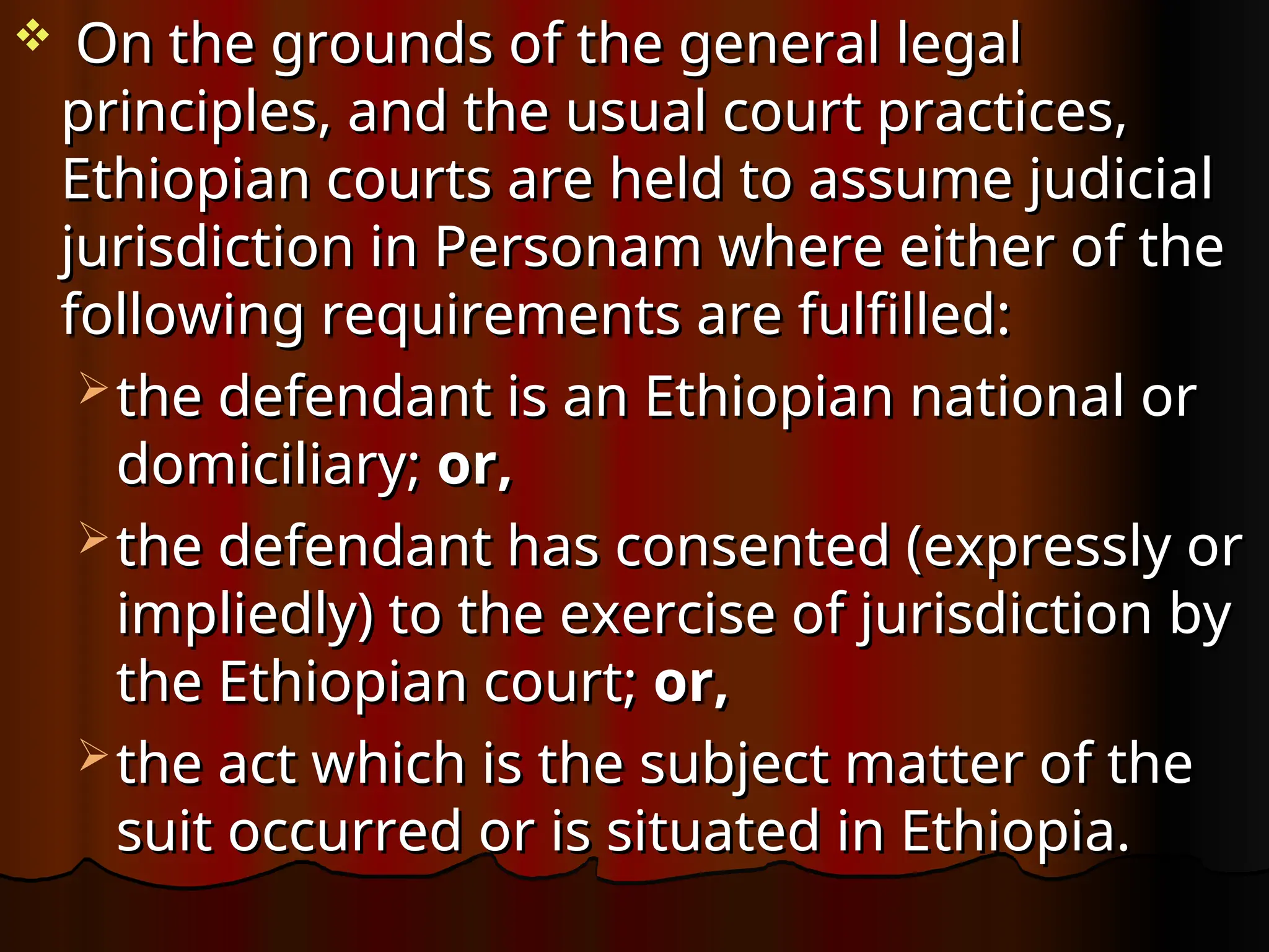  On the grounds of the general legal
On the grounds of the general legal
principles, and the usual court practices,
principles, and the usual court practices,
Ethiopian courts are held to assume judicial
Ethiopian courts are held to assume judicial
jurisdiction in Personam where either of the
jurisdiction in Personam where either of the
following requirements are fulfilled:
following requirements are fulfilled:
 the defendant is an Ethiopian national or
the defendant is an Ethiopian national or
domiciliary;
domiciliary; or,
or,
 the defendant has consented (expressly or
the defendant has consented (expressly or
impliedly) to the exercise of jurisdiction by
impliedly) to the exercise of jurisdiction by
the Ethiopian court;
the Ethiopian court; or,
or,
 the act which is the subject matter of the
the act which is the subject matter of the
suit occurred or is situated in Ethiopia.
suit occurred or is situated in Ethiopia.
 