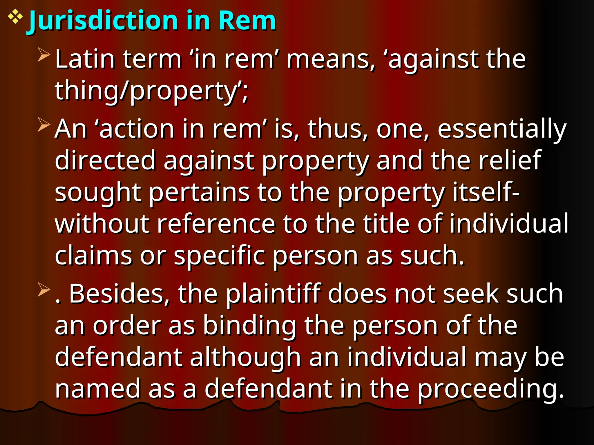  Jurisdiction in Rem
Jurisdiction in Rem
 Latin term ‘in rem’ means, ‘against the
Latin term ‘in rem’ means, ‘against the
thing/property’;
thing/property’;
 An ‘action in rem’ is, thus, one, essentially
An ‘action in rem’ is, thus, one, essentially
directed against property and the relief
directed against property and the relief
sought pertains to the property itself-
sought pertains to the property itself-
without reference to the title of individual
without reference to the title of individual
claims or specific person as such.
claims or specific person as such.
 . Besides, the plaintiff does not seek such
. Besides, the plaintiff does not seek such
an order as binding the person of the
an order as binding the person of the
defendant although an individual may be
defendant although an individual may be
named as a defendant in the proceeding.
named as a defendant in the proceeding.
 