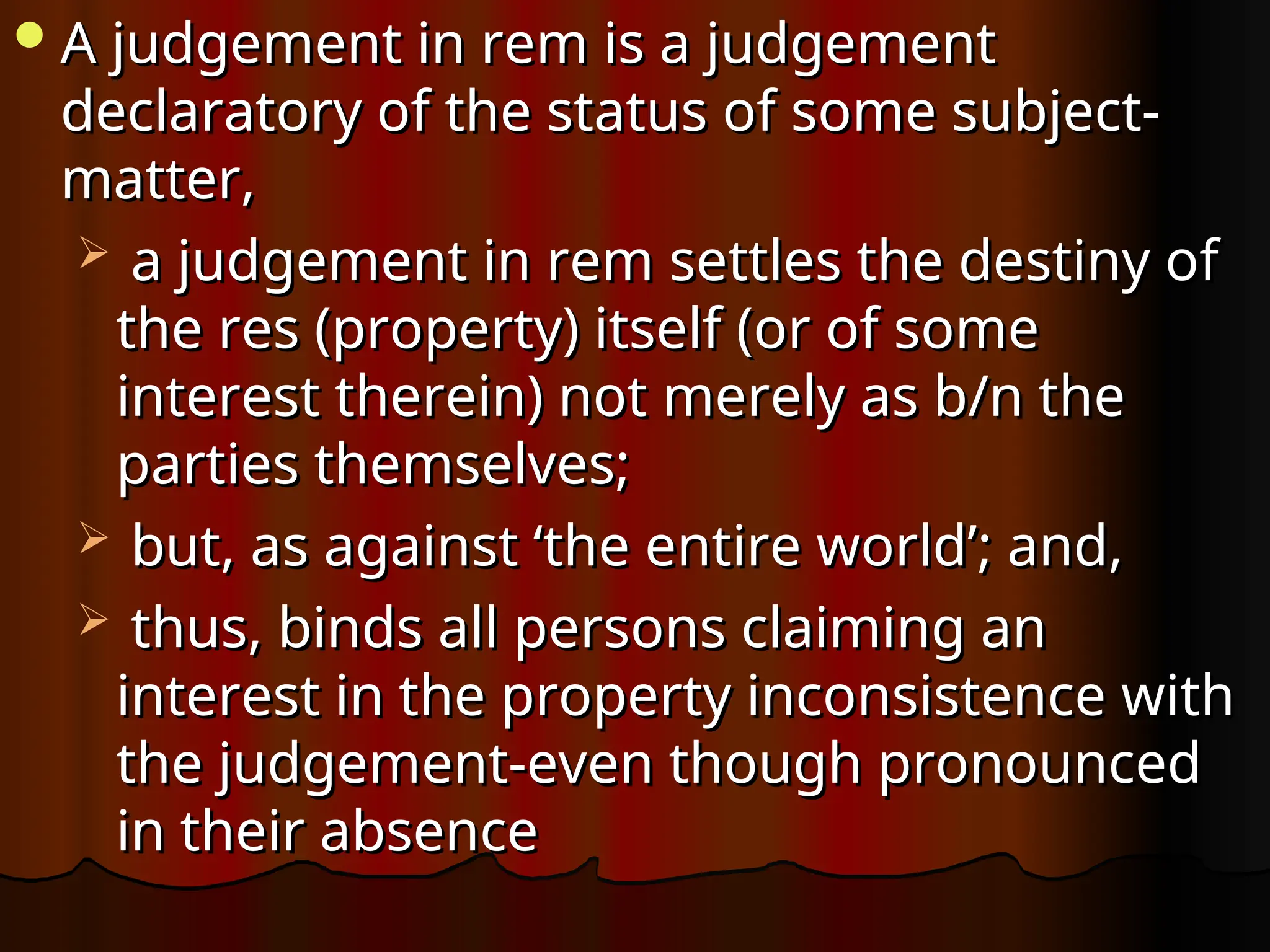 A judgement in rem is a judgement
A judgement in rem is a judgement
declaratory of the status of some subject-
declaratory of the status of some subject-
matter,
matter,
 a judgement in rem settles the destiny of
a judgement in rem settles the destiny of
the res (property) itself (or of some
the res (property) itself (or of some
interest therein) not merely as b/n the
interest therein) not merely as b/n the
parties themselves;
parties themselves;
 but, as against ‘the entire world’; and,
but, as against ‘the entire world’; and,
 thus, binds all persons claiming an
thus, binds all persons claiming an
interest in the property inconsistence with
interest in the property inconsistence with
the judgement-even though pronounced
the judgement-even though pronounced
in their absence
in their absence
 