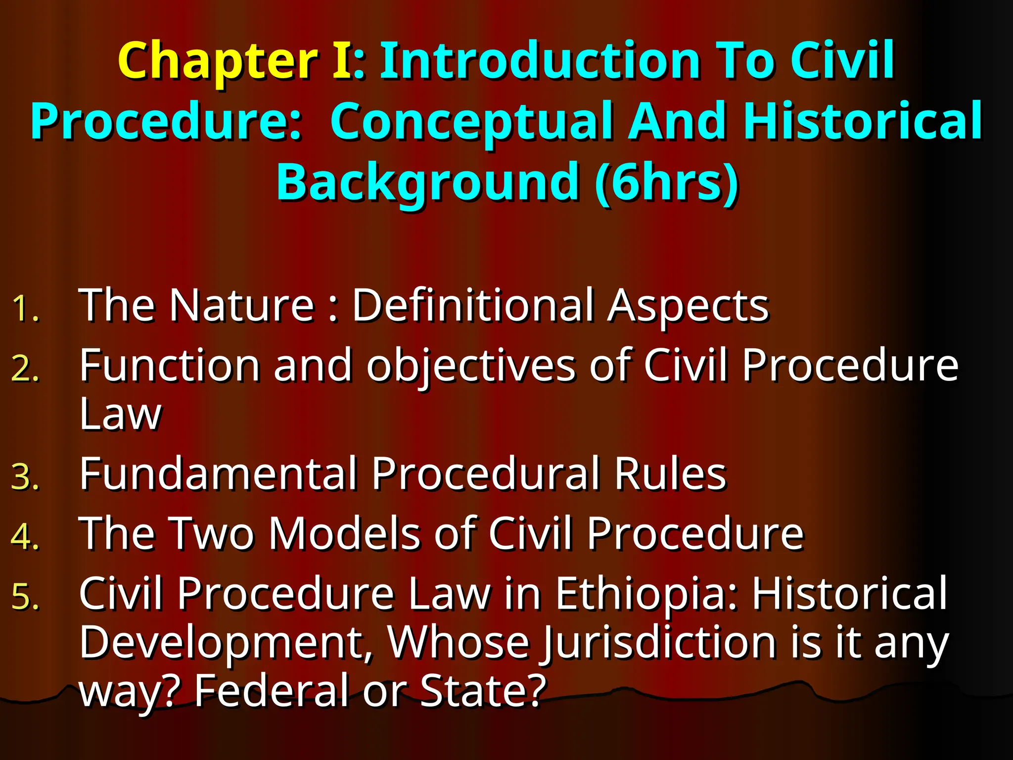 Chapter I
Chapter I: Introduction To Civil
: Introduction To Civil
Procedure: Conceptual And Historical
Procedure: Conceptual And Historical
Background (6hrs)
Background (6hrs)
1.
1. The Nature : Definitional Aspects
The Nature : Definitional Aspects
2.
2. Function and objectives of Civil Procedure
Function and objectives of Civil Procedure
Law
Law
3.
3. Fundamental Procedural Rules
Fundamental Procedural Rules
4.
4. The Two Models of Civil Procedure
The Two Models of Civil Procedure
5.
5. Civil Procedure Law in Ethiopia: Historical
Civil Procedure Law in Ethiopia: Historical
Development, Whose Jurisdiction is it any
Development, Whose Jurisdiction is it any
way? Federal or State?
way? Federal or State?
 