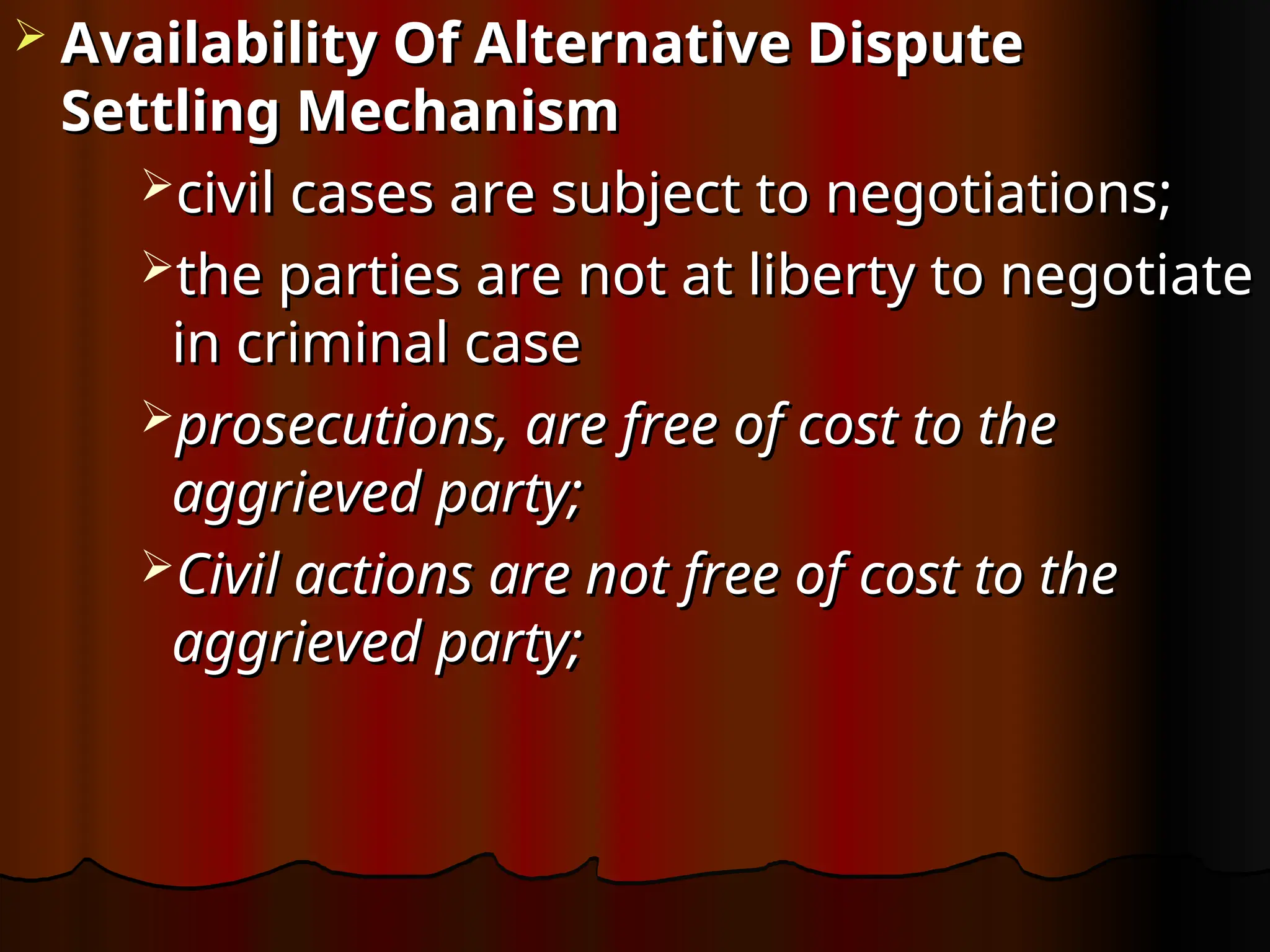 Availability Of Alternative Dispute
Availability Of Alternative Dispute
Settling Mechanism
Settling Mechanism
civil cases are subject to negotiations;
civil cases are subject to negotiations;
the parties are not at liberty to negotiate
the parties are not at liberty to negotiate
in
in criminal case
criminal case
prosecutions, are free of cost to the
prosecutions, are free of cost to the
aggrieved party;
aggrieved party;
Civil actions are not free of cost to the
Civil actions are not free of cost to the
aggrieved party;
aggrieved party;
 