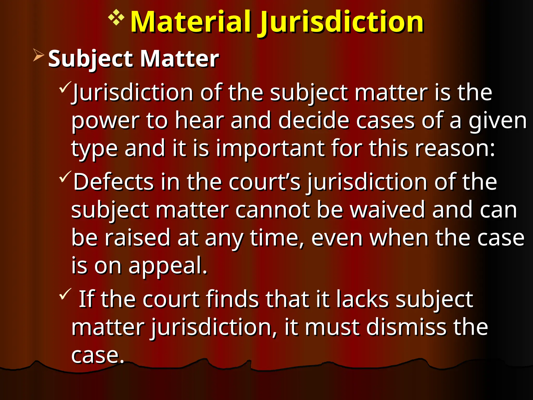  Material Jurisdiction
Material Jurisdiction
 Subject Matter
Subject Matter
Jurisdiction of the subject matter is the
Jurisdiction of the subject matter is the
power to hear and decide cases of a given
power to hear and decide cases of a given
type and it is important for this reason:
type and it is important for this reason:
Defects in the court’s jurisdiction of the
Defects in the court’s jurisdiction of the
subject matter cannot be waived and can
subject matter cannot be waived and can
be raised at any time, even when the case
be raised at any time, even when the case
is on appeal.
is on appeal.
 If the court finds that it lacks subject
If the court finds that it lacks subject
matter jurisdiction, it must dismiss the
matter jurisdiction, it must dismiss the
case.
case.
 