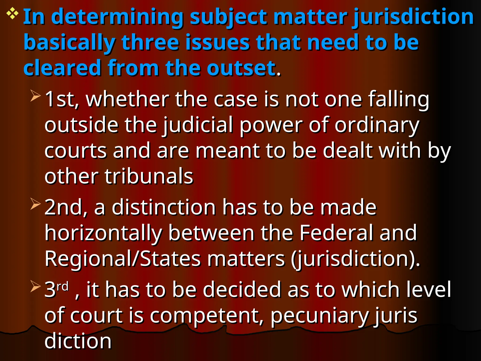  In determining subject matter jurisdiction
In determining subject matter jurisdiction
basically three issues that need to be
basically three issues that need to be
cleared from the outset
cleared from the outset.
.
 1st, whether the case is not one falling
1st, whether the case is not one falling
outside the judicial power of ordinary
outside the judicial power of ordinary
courts and are meant to be dealt with by
courts and are meant to be dealt with by
other tribunals
other tribunals
 2nd, a distinction has to be made
2nd, a distinction has to be made
horizontally between the Federal and
horizontally between the Federal and
Regional/States matters (jurisdiction).
Regional/States matters (jurisdiction).
 3
3rd
rd
, it has to be decided as to which level
, it has to be decided as to which level
of court is competent, pecuniary juris
of court is competent, pecuniary juris
diction
diction
 