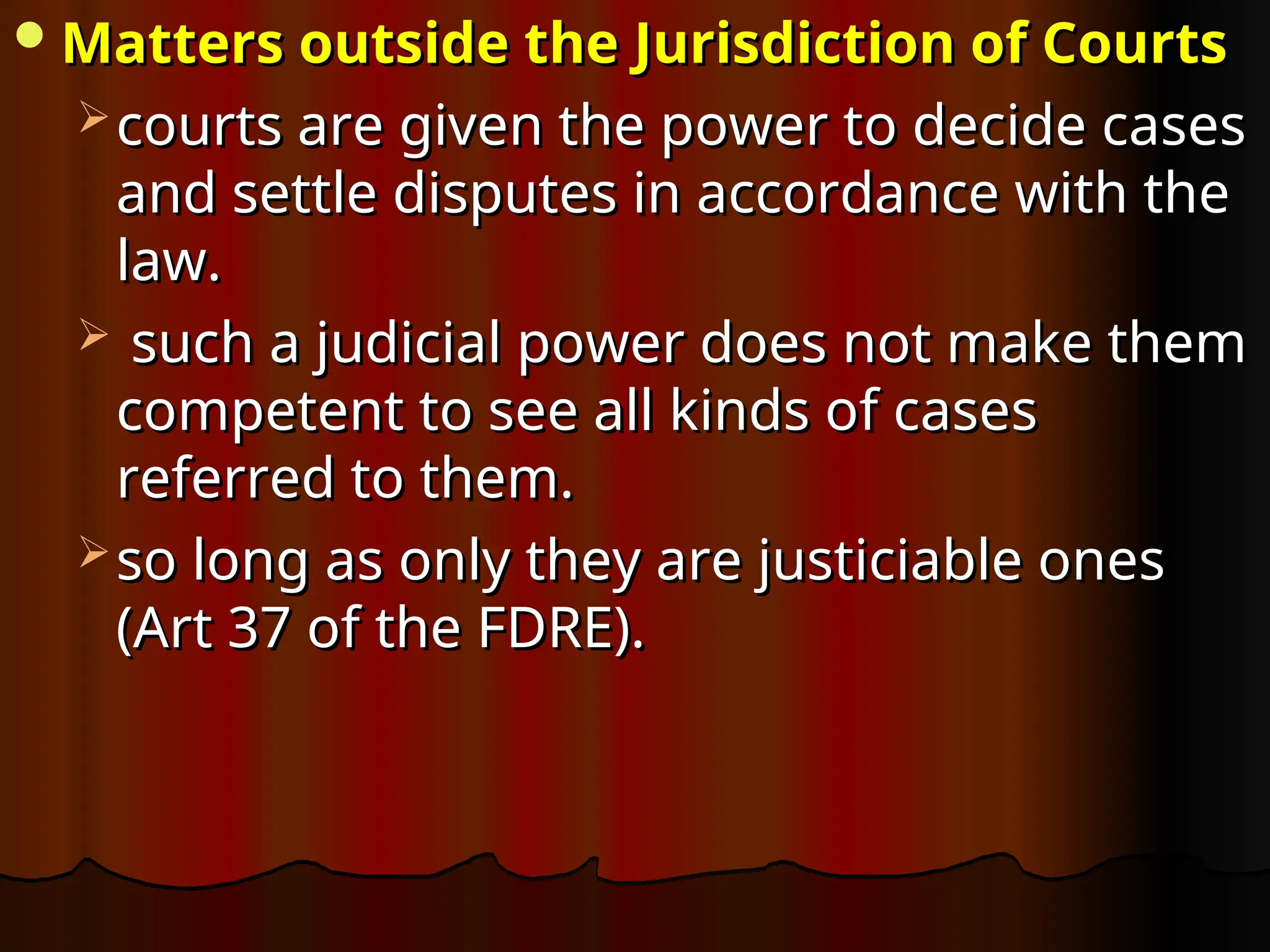 Matters outside the Jurisdiction of Courts
Matters outside the Jurisdiction of Courts
 courts are given the power to decide cases
courts are given the power to decide cases
and settle disputes in accordance with the
and settle disputes in accordance with the
law.
law.
 such a judicial power does not make them
such a judicial power does not make them
competent to see all kinds of cases
competent to see all kinds of cases
referred to them.
referred to them.
 so long as only they are justiciable ones
so long as only they are justiciable ones
(Art 37 of the FDRE).
(Art 37 of the FDRE).
 