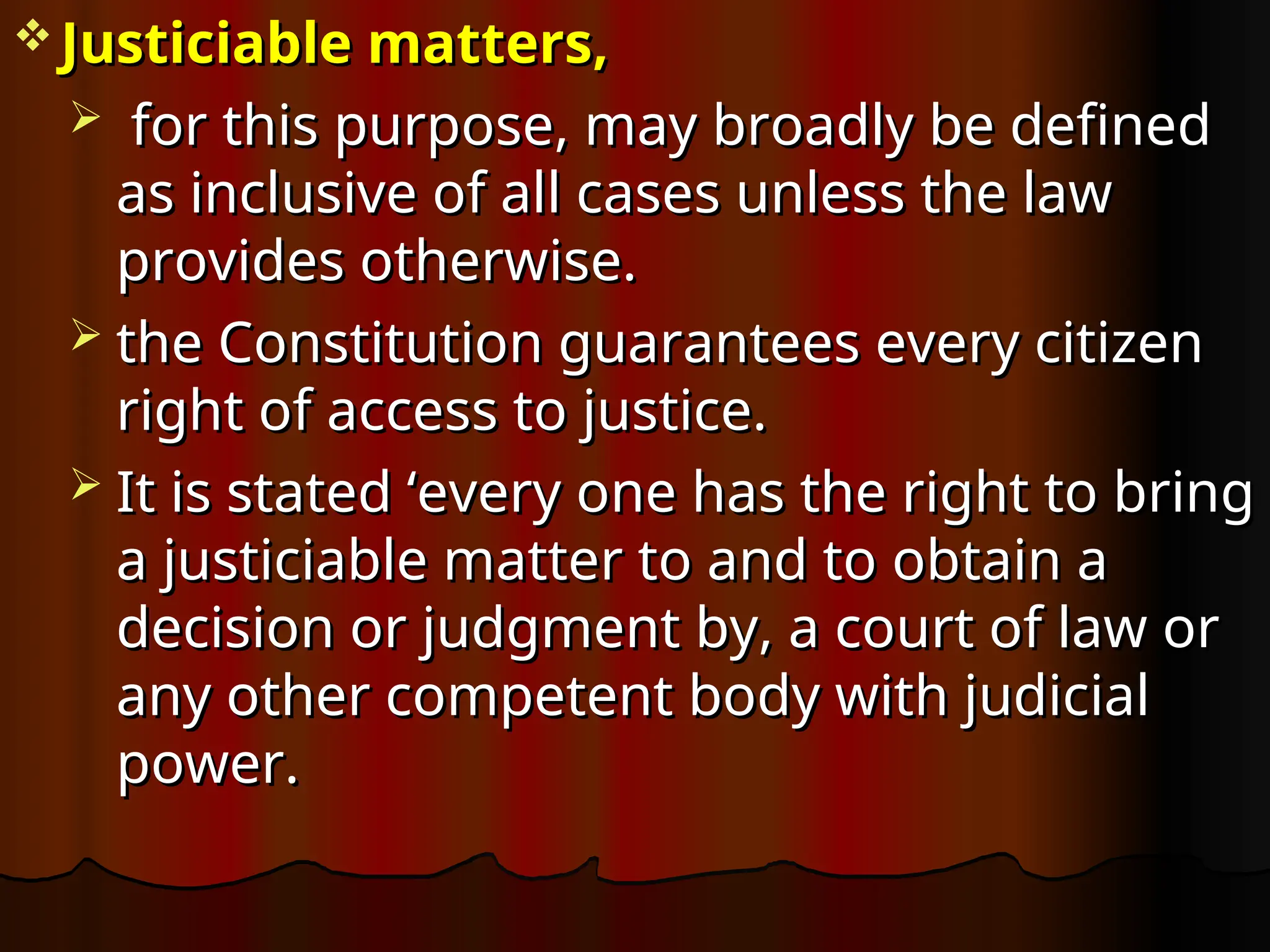  Justiciable matters,
Justiciable matters,
 for this purpose, may broadly be defined
for this purpose, may broadly be defined
as inclusive of all cases unless the law
as inclusive of all cases unless the law
provides otherwise.
provides otherwise.
 the Constitution guarantees every citizen
the Constitution guarantees every citizen
right of access to justice.
right of access to justice.
 It is stated ‘every one has the right to bring
It is stated ‘every one has the right to bring
a justiciable matter to and to obtain a
a justiciable matter to and to obtain a
decision or judgment by, a court of law or
decision or judgment by, a court of law or
any other competent body with judicial
any other competent body with judicial
power.
power.
 