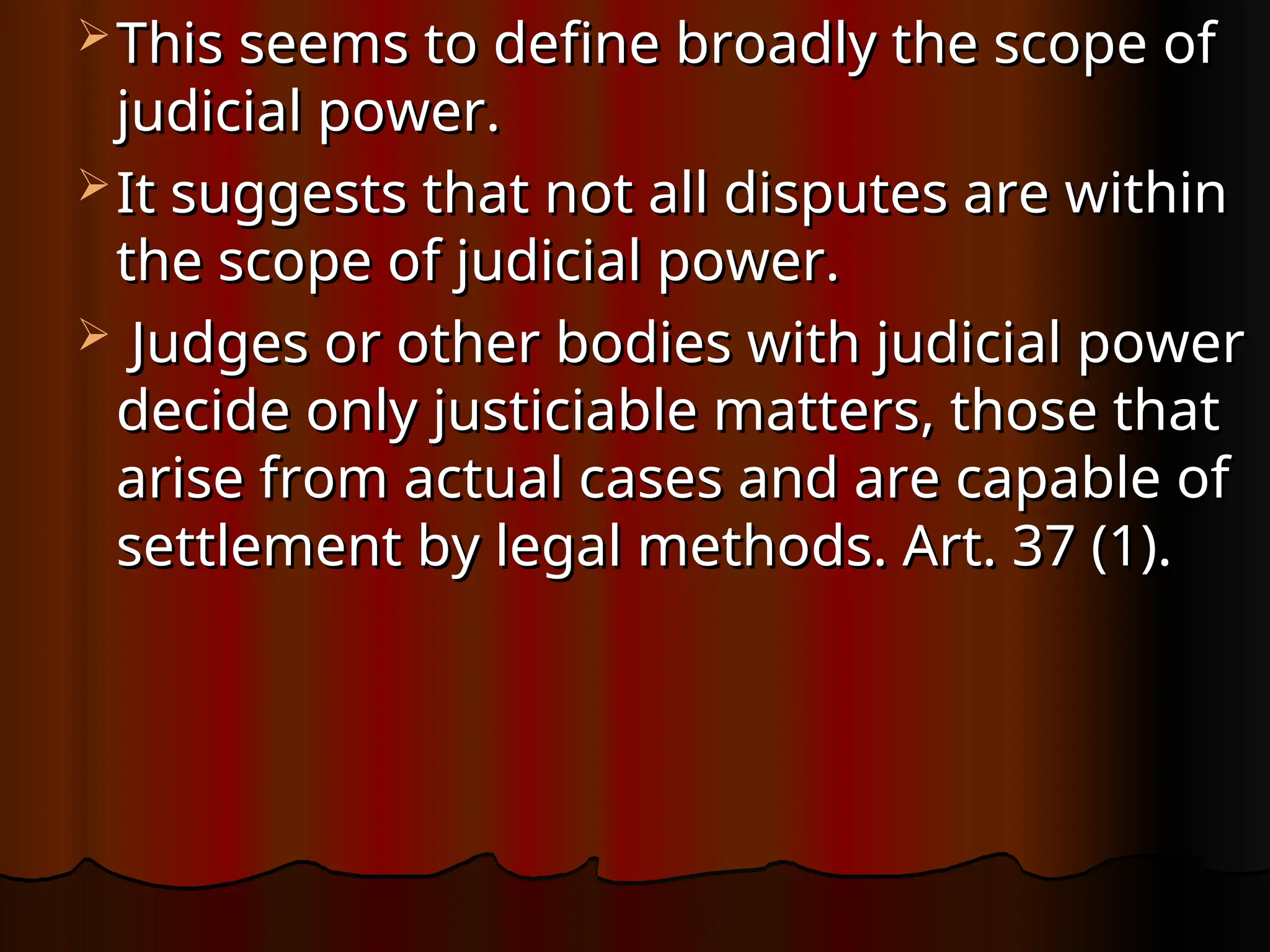  This seems to define broadly the scope of
This seems to define broadly the scope of
judicial power.
judicial power.
 It suggests that not all disputes are within
It suggests that not all disputes are within
the scope of judicial power.
the scope of judicial power.
 Judges or other bodies with judicial power
Judges or other bodies with judicial power
decide only justiciable matters, those that
decide only justiciable matters, those that
arise from actual cases and are capable of
arise from actual cases and are capable of
settlement by legal methods. Art. 37 (1).
settlement by legal methods. Art. 37 (1).
 