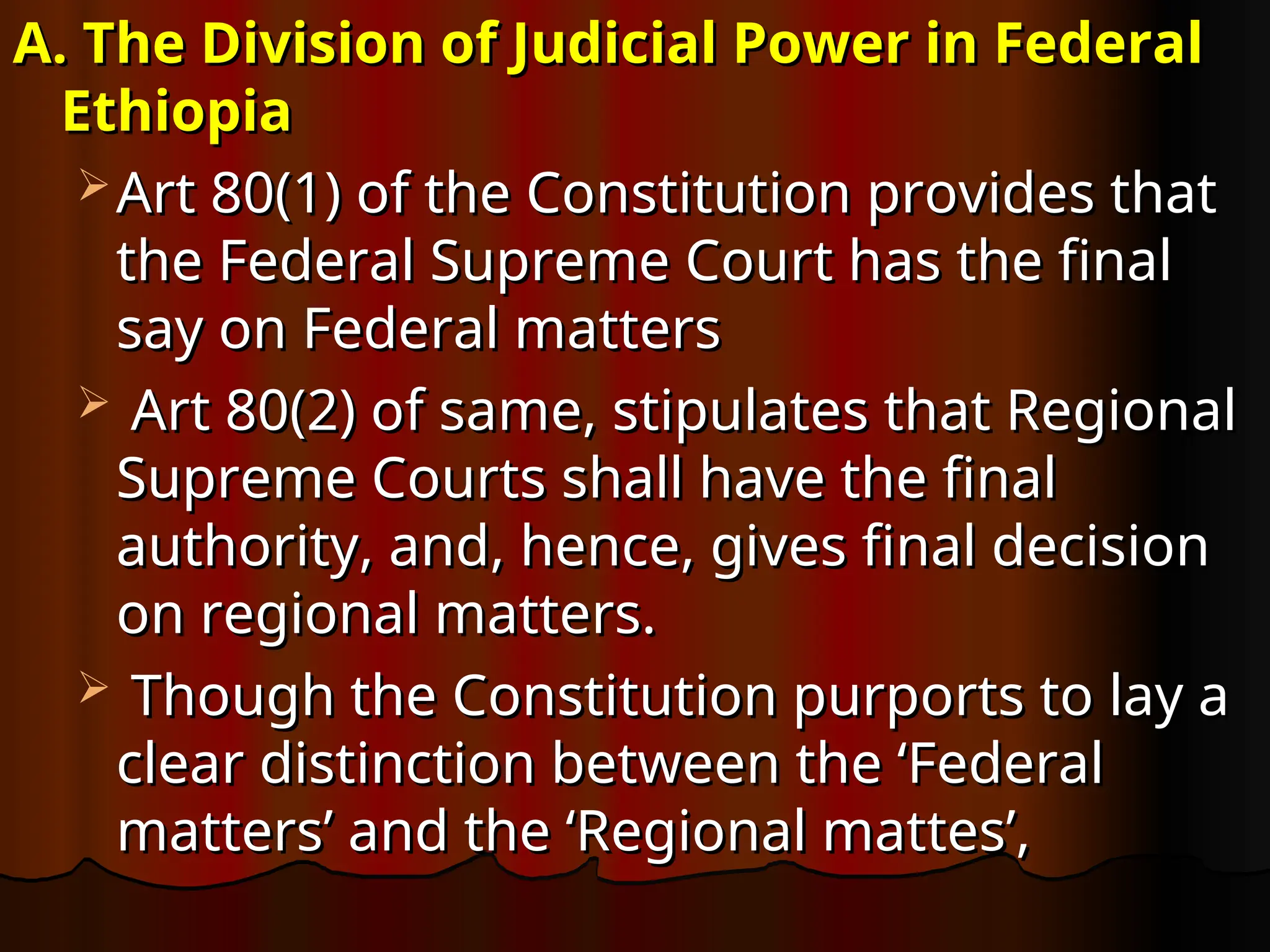 A. The Division of Judicial Power in Federal
A. The Division of Judicial Power in Federal
Ethiopia
Ethiopia
 Art 80(1) of the Constitution provides that
Art 80(1) of the Constitution provides that
the Federal Supreme Court has the final
the Federal Supreme Court has the final
say on Federal matters
say on Federal matters
 Art 80(2) of same, stipulates that Regional
Art 80(2) of same, stipulates that Regional
Supreme Courts shall have the final
Supreme Courts shall have the final
authority, and, hence, gives final decision
authority, and, hence, gives final decision
on regional matters.
on regional matters.
 Though the Constitution purports to lay a
Though the Constitution purports to lay a
clear distinction between the ‘Federal
clear distinction between the ‘Federal
matters’ and the ‘Regional mattes’,
matters’ and the ‘Regional mattes’,
 
