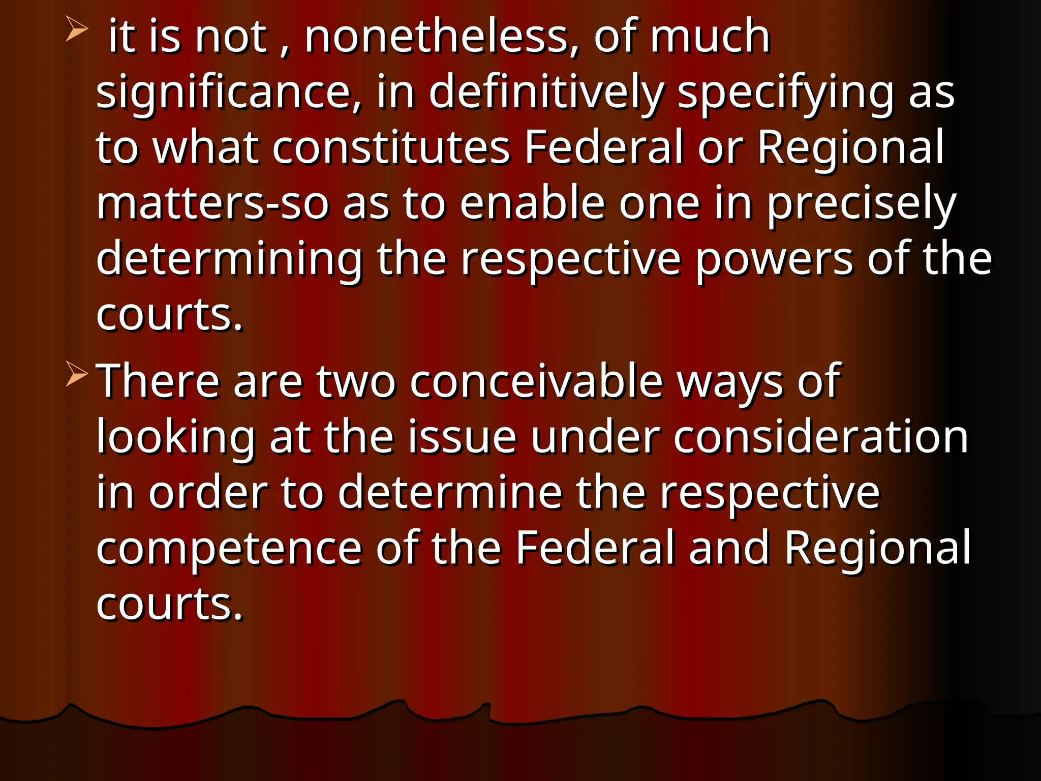  it is not , nonetheless, of much
it is not , nonetheless, of much
significance, in definitively specifying as
significance, in definitively specifying as
to what constitutes Federal or Regional
to what constitutes Federal or Regional
matters-so as to enable one in precisely
matters-so as to enable one in precisely
determining the respective powers of the
determining the respective powers of the
courts.
courts.
 There are two conceivable ways of
There are two conceivable ways of
looking at the issue under consideration
looking at the issue under consideration
in order to determine the respective
in order to determine the respective
competence of the Federal and Regional
competence of the Federal and Regional
courts.
courts.
 