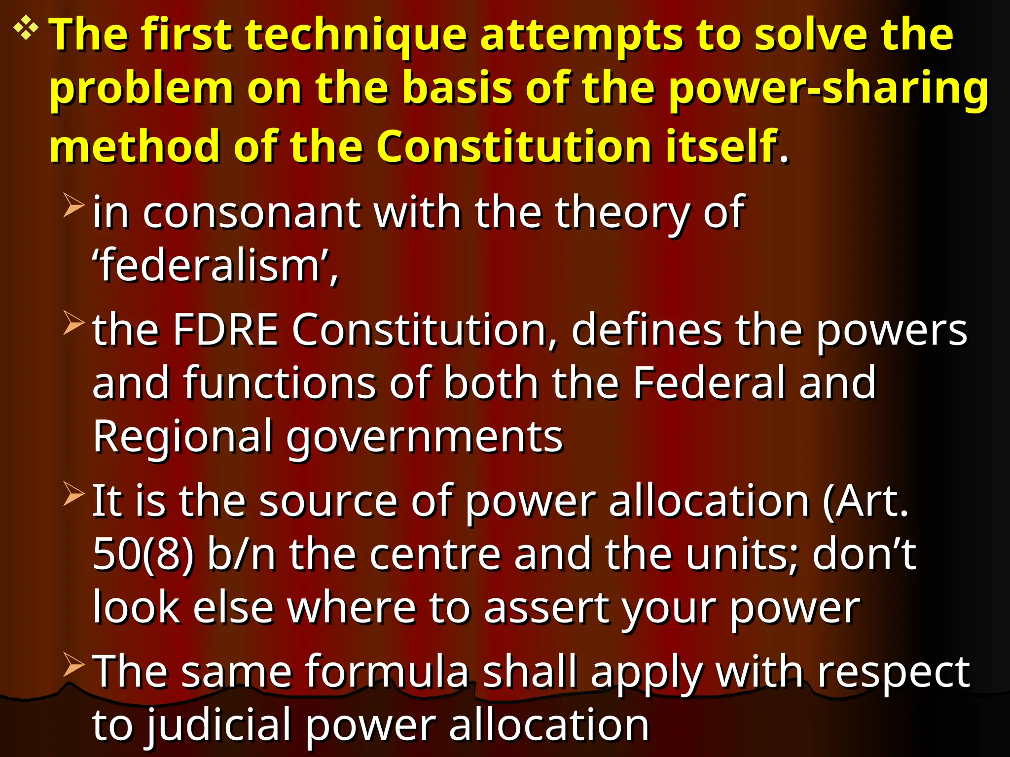 The first technique attempts to solve the
The first technique attempts to solve the
problem on the basis of the power-sharing
problem on the basis of the power-sharing
method of the Constitution itself
method of the Constitution itself.
.
 in consonant with the theory of
in consonant with the theory of
‘federalism’,
‘federalism’,
 the FDRE Constitution, defines the powers
the FDRE Constitution, defines the powers
and functions of both the Federal and
and functions of both the Federal and
Regional governments
Regional governments
 It is the source of power allocation (Art.
It is the source of power allocation (Art.
50(8) b/n the centre and the units; don’t
50(8) b/n the centre and the units; don’t
look else where to assert your power
look else where to assert your power
 The same formula shall apply with respect
The same formula shall apply with respect
to judicial power allocation
to judicial power allocation
 
