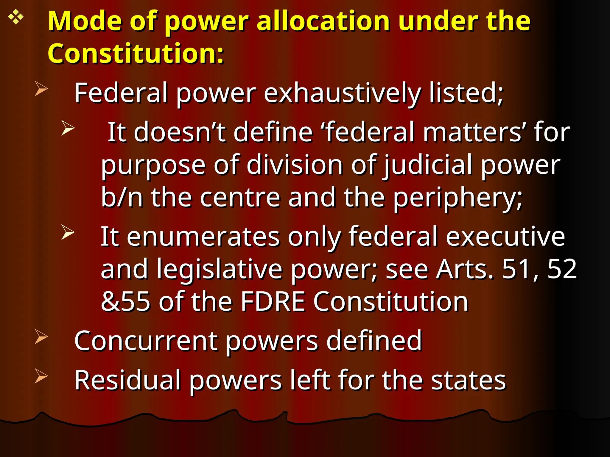 Mode of power allocation under the
Mode of power allocation under the
Constitution:
Constitution:
 Federal power exhaustively listed;
Federal power exhaustively listed;
 It doesn’t define ‘federal matters’ for
It doesn’t define ‘federal matters’ for
purpose of division of judicial power
purpose of division of judicial power
b/n the centre and the periphery;
b/n the centre and the periphery;
 It enumerates only federal executive
It enumerates only federal executive
and legislative power; see Arts. 51, 52
and legislative power; see Arts. 51, 52
&55 of the FDRE Constitution
&55 of the FDRE Constitution
 Concurrent powers defined
Concurrent powers defined
 Residual powers left for the states
Residual powers left for the states
 