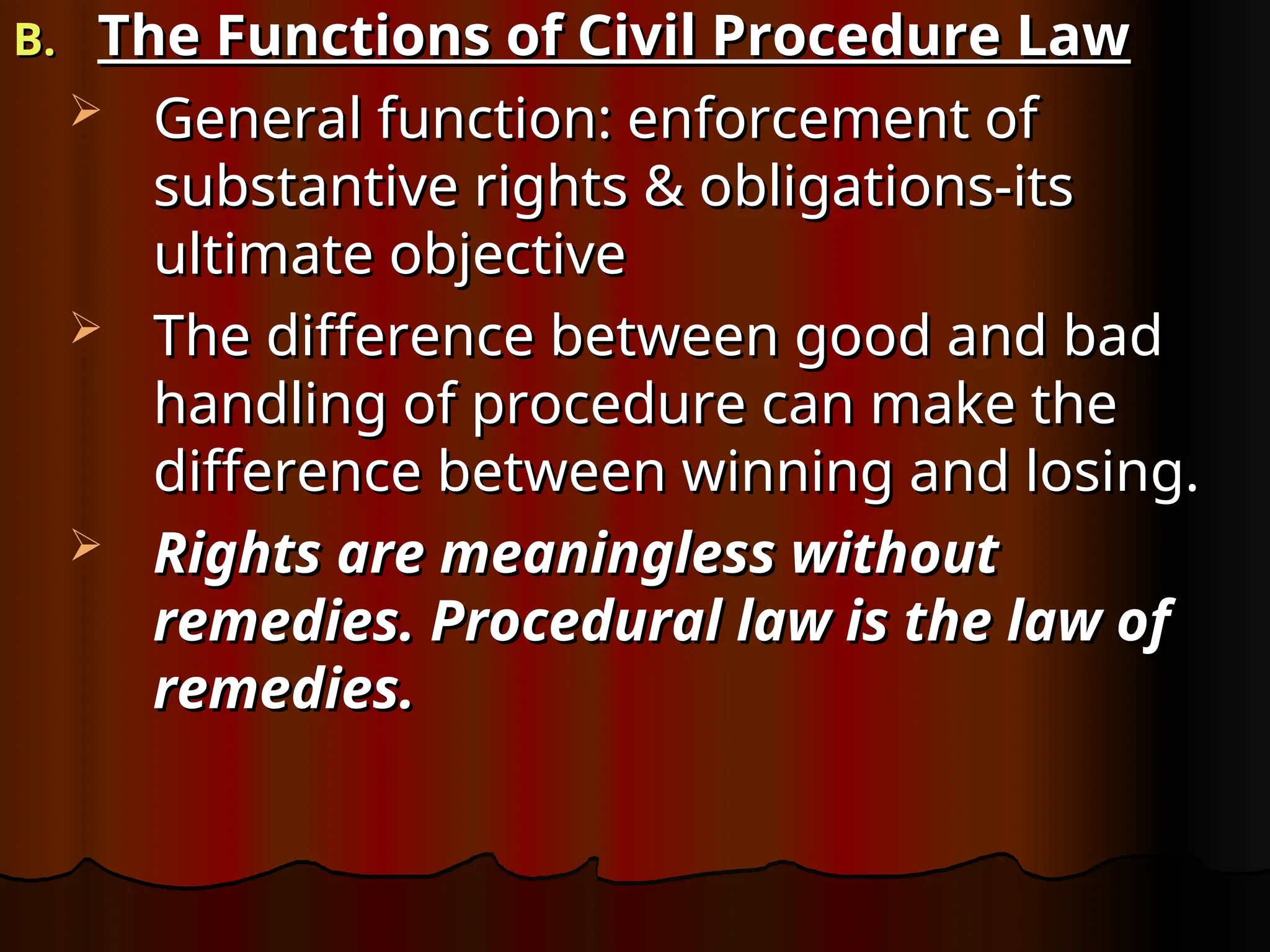 B.
B. The Functions of Civil Procedure Law
The Functions of Civil Procedure Law
 General function: enforcement of
General function: enforcement of
substantive rights & obligations-its
substantive rights & obligations-its
ultimate objective
ultimate objective
 The difference between good and bad
The difference between good and bad
handling of procedure can make the
handling of procedure can make the
difference between winning and losing.
difference between winning and losing.
 Rights are meaningless without
Rights are meaningless without
remedies. Procedural law is the law of
remedies. Procedural law is the law of
remedies.
remedies.
 