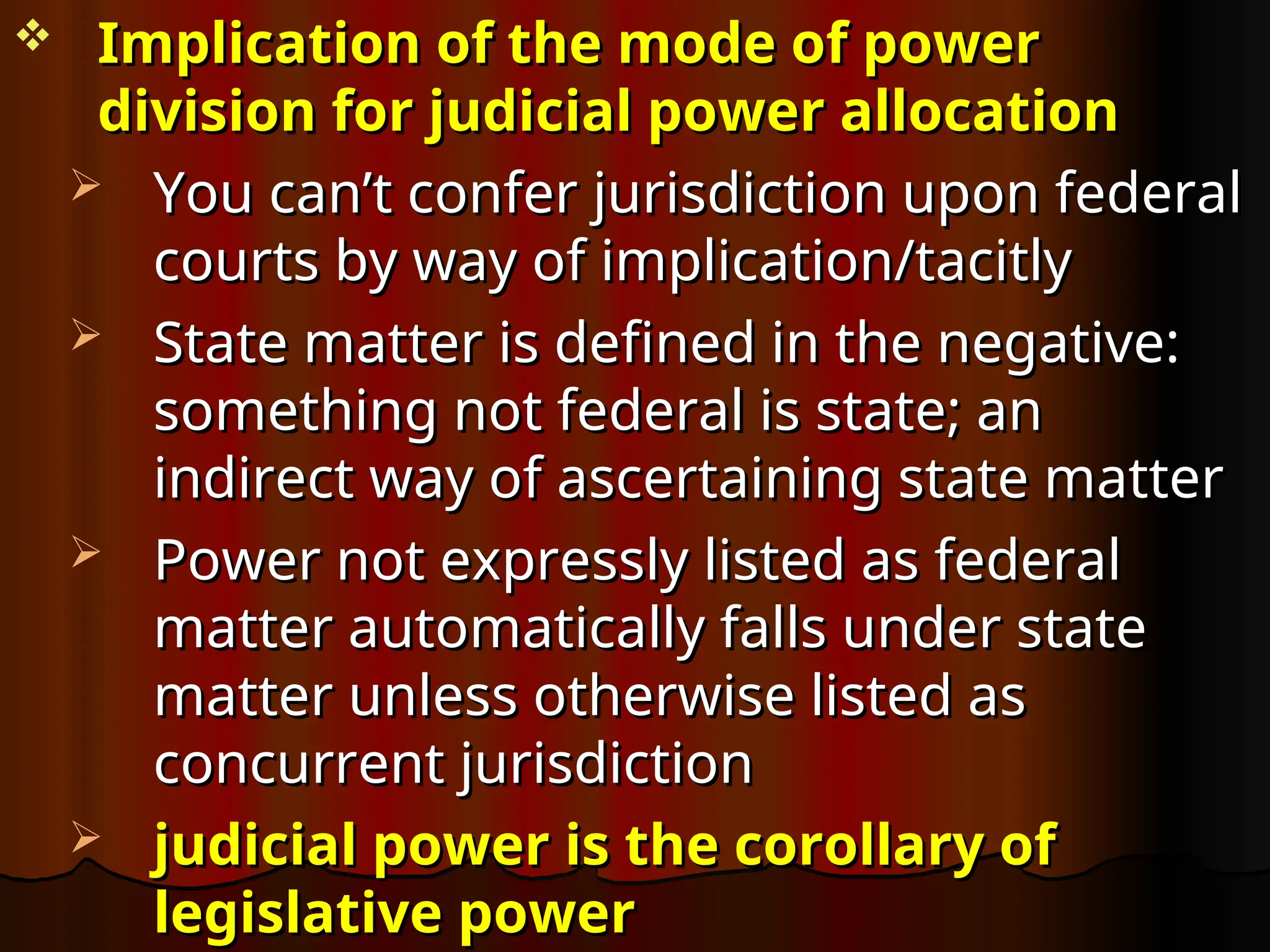  Implication of the mode of power
Implication of the mode of power
division for judicial power allocation
division for judicial power allocation
 You can’t confer jurisdiction upon federal
You can’t confer jurisdiction upon federal
courts by way of implication/tacitly
courts by way of implication/tacitly
 State matter is defined in the negative:
State matter is defined in the negative:
something not federal is state; an
something not federal is state; an
indirect way of ascertaining state matter
indirect way of ascertaining state matter
 Power not expressly listed as federal
Power not expressly listed as federal
matter automatically falls under state
matter automatically falls under state
matter unless otherwise listed as
matter unless otherwise listed as
concurrent jurisdiction
concurrent jurisdiction
 judicial power is the corollary of
judicial power is the corollary of
legislative power
legislative power
 