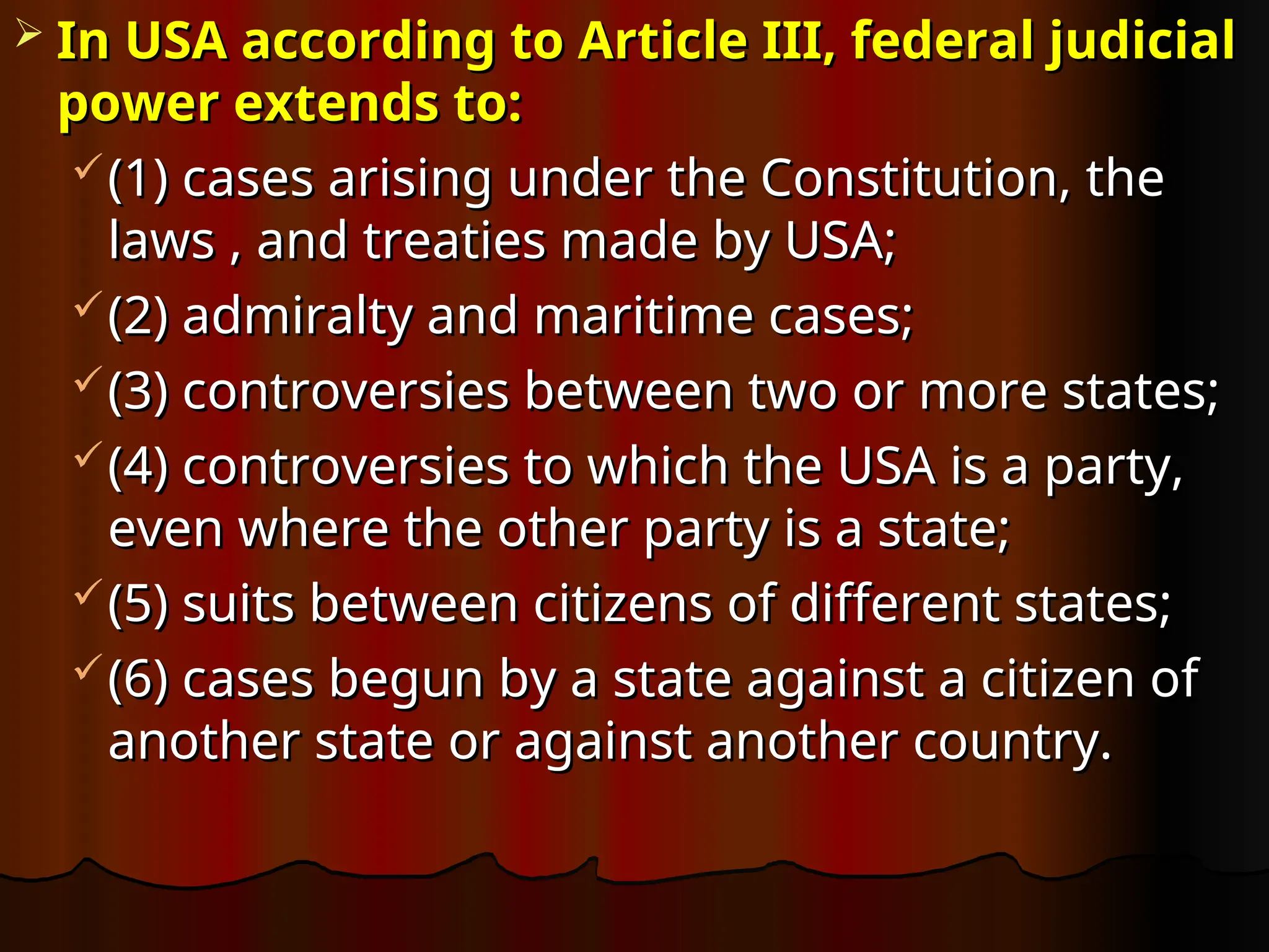  In USA according to Article III, federal judicial
In USA according to Article III, federal judicial
power extends to:
power extends to:
(1) cases arising under the Constitution, the
(1) cases arising under the Constitution, the
laws , and treaties made by USA;
laws , and treaties made by USA;
(2) admiralty and maritime cases;
(2) admiralty and maritime cases;
(3) controversies between two or more states;
(3) controversies between two or more states;
(4) controversies to which the USA is a party,
(4) controversies to which the USA is a party,
even where the other party is a state;
even where the other party is a state;
(5) suits between citizens of different states;
(5) suits between citizens of different states;
(6) cases begun by a state against a citizen of
(6) cases begun by a state against a citizen of
another state or against another country.
another state or against another country.
 