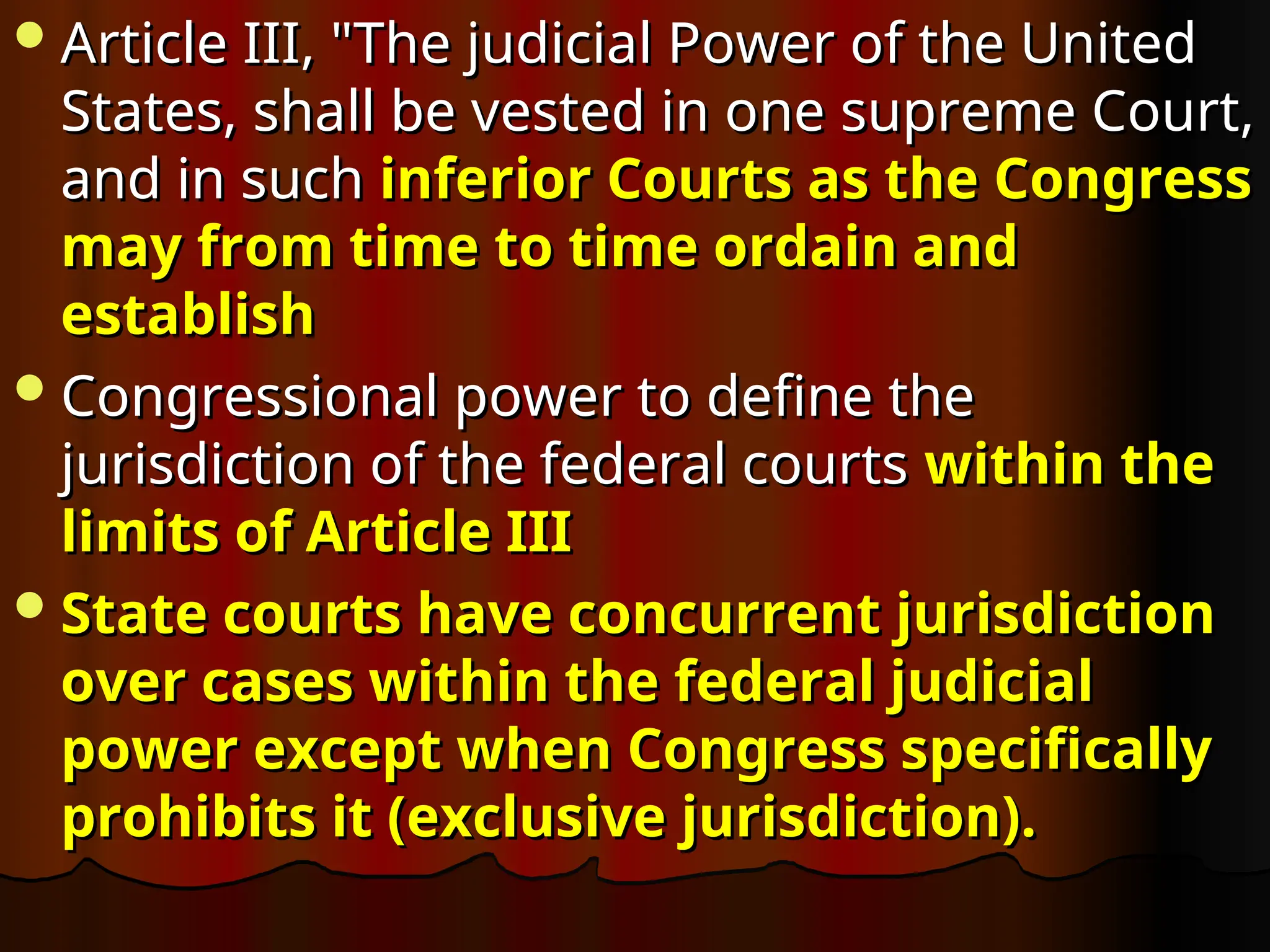 Article III, "The judicial Power of the United
Article III, "The judicial Power of the United
States, shall be vested in one supreme Court,
States, shall be vested in one supreme Court,
and in such
and in such inferior Courts as the Congress
inferior Courts as the Congress
may from time to time ordain and
may from time to time ordain and
establish
establish
Congressional power to define the
Congressional power to define the
jurisdiction of the federal courts
jurisdiction of the federal courts within the
within the
limits of Article III
limits of Article III
State courts have concurrent jurisdiction
State courts have concurrent jurisdiction
over cases within the federal judicial
over cases within the federal judicial
power except when Congress specifically
power except when Congress specifically
prohibits it (exclusive jurisdiction).
prohibits it (exclusive jurisdiction).
 