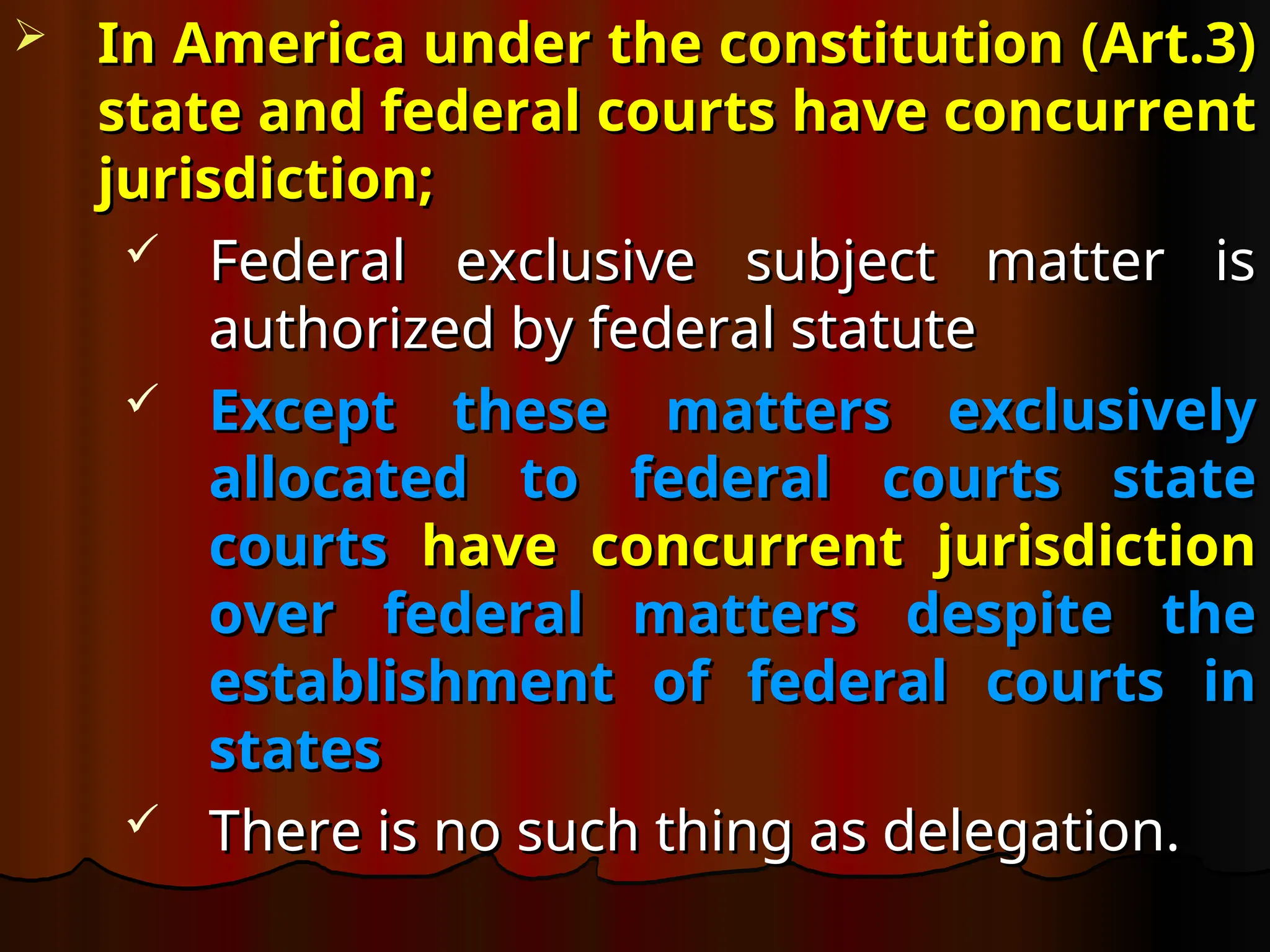  In America under the constitution (Art.3)
In America under the constitution (Art.3)
state and federal courts have concurrent
state and federal courts have concurrent
jurisdiction;
jurisdiction;
 Federal exclusive subject matter is
Federal exclusive subject matter is
authorized by federal statute
authorized by federal statute
 Except these matters exclusively
Except these matters exclusively
allocated to federal courts state
allocated to federal courts state
courts
courts have concurrent jurisdiction
have concurrent jurisdiction
over federal matters despite the
over federal matters despite the
establishment of federal courts in
establishment of federal courts in
states
states
 There is no such thing as delegation.
There is no such thing as delegation.
 