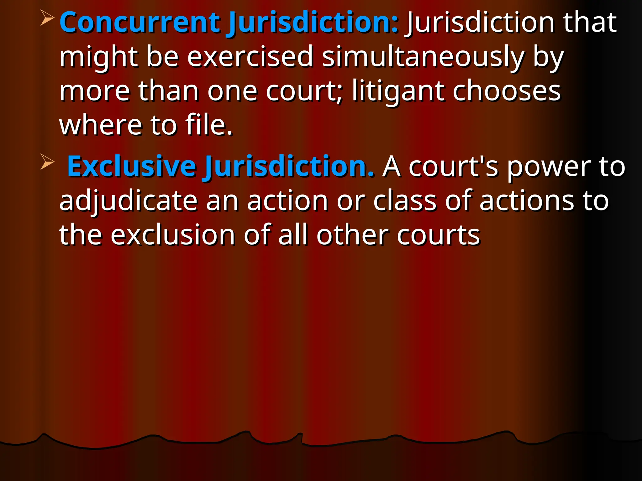  Concurrent Jurisdiction:
Concurrent Jurisdiction: Jurisdiction that
Jurisdiction that
might be exercised simultaneously by
might be exercised simultaneously by
more than one court; litigant chooses
more than one court; litigant chooses
where to file.
where to file.
 Exclusive Jurisdiction.
Exclusive Jurisdiction. A court's power to
A court's power to
adjudicate an action or class of actions to
adjudicate an action or class of actions to
the exclusion of all other courts
the exclusion of all other courts
 