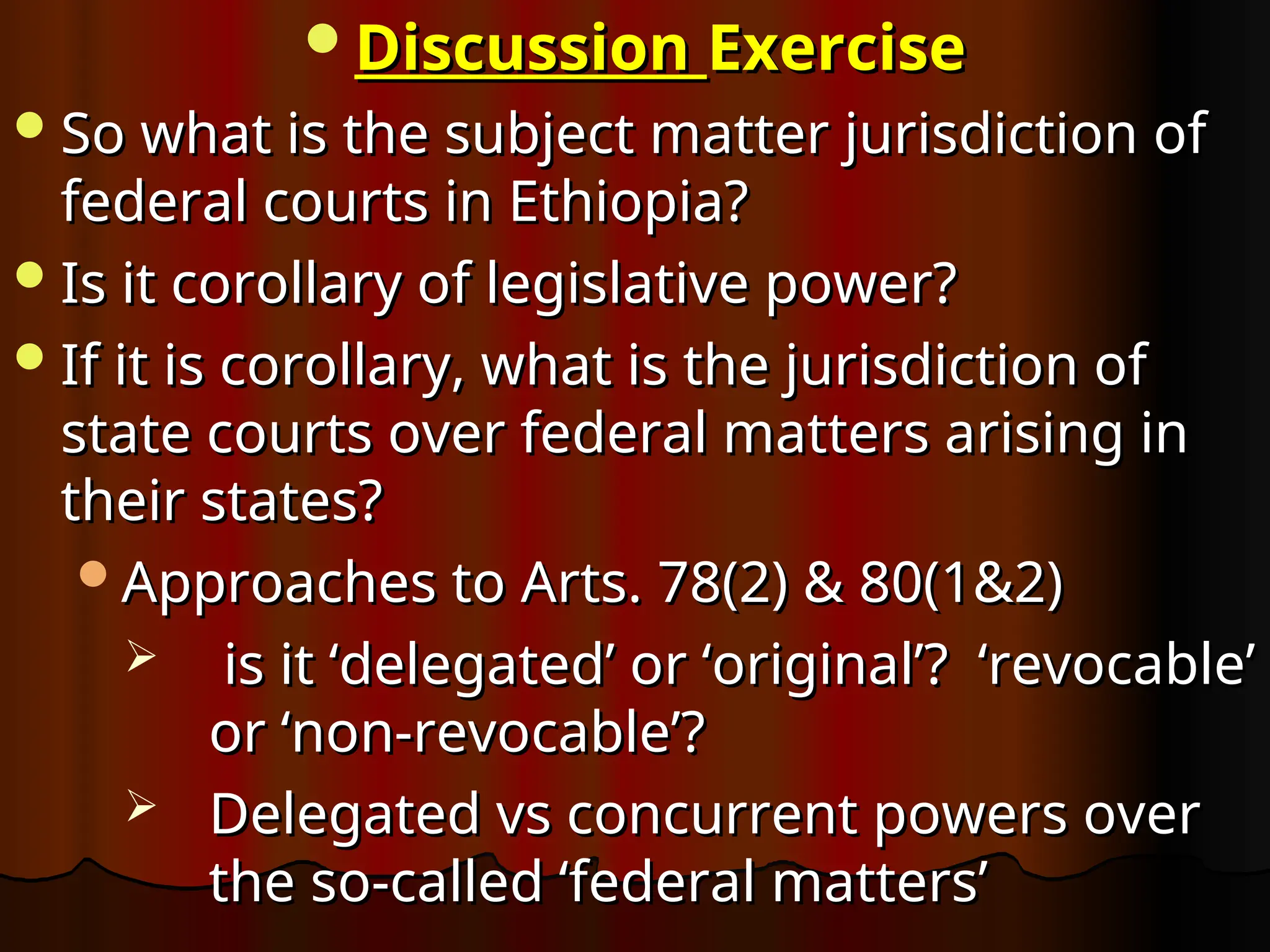 Discussion
Discussion Exercise
Exercise
So what is the subject matter jurisdiction of
So what is the subject matter jurisdiction of
federal courts in Ethiopia?
federal courts in Ethiopia?
Is it corollary of legislative power?
Is it corollary of legislative power?
If it is corollary, what is the jurisdiction of
If it is corollary, what is the jurisdiction of
state courts over federal matters arising in
state courts over federal matters arising in
their states?
their states?
Approaches to Arts. 78(2) & 80(1&2)
Approaches to Arts. 78(2) & 80(1&2)
 is it ‘delegated’ or ‘original’? ‘revocable’
is it ‘delegated’ or ‘original’? ‘revocable’
or ‘non-revocable’?
or ‘non-revocable’?
 Delegated vs concurrent powers over
Delegated vs concurrent powers over
the so-called ‘federal matters’
the so-called ‘federal matters’
 