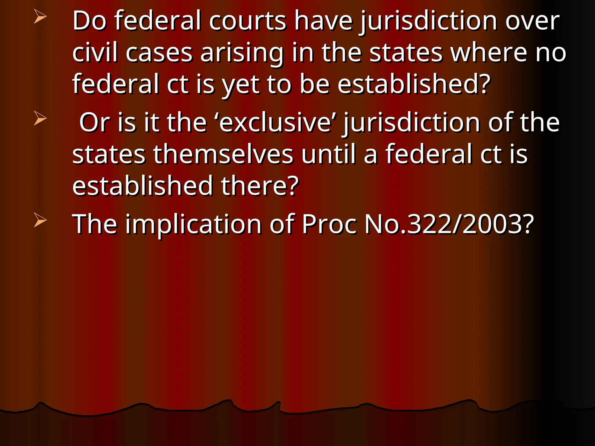  Do federal courts have jurisdiction over
Do federal courts have jurisdiction over
civil cases arising in the states where no
civil cases arising in the states where no
federal ct is yet to be established?
federal ct is yet to be established?
 Or is it the ‘exclusive’ jurisdiction of the
Or is it the ‘exclusive’ jurisdiction of the
states themselves until a federal ct is
states themselves until a federal ct is
established there?
established there?
 The implication of Proc No.322/2003?
The implication of Proc No.322/2003?
 