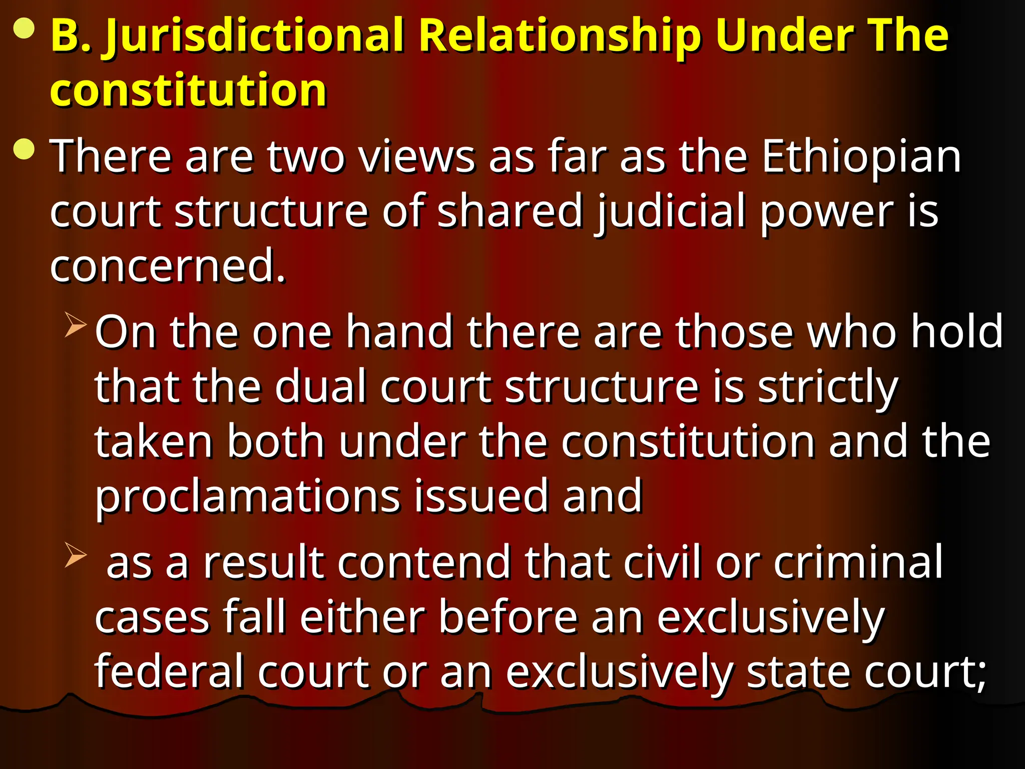 B. Jurisdictional Relationship Under The
B. Jurisdictional Relationship Under The
constitution
constitution
There are two views as far as the Ethiopian
There are two views as far as the Ethiopian
court structure of shared judicial power is
court structure of shared judicial power is
concerned.
concerned.
 On the one hand there are those who hold
On the one hand there are those who hold
that the dual court structure is strictly
that the dual court structure is strictly
taken both under the constitution and the
taken both under the constitution and the
proclamations issued and
proclamations issued and
 as a result contend that civil or criminal
as a result contend that civil or criminal
cases fall either before an exclusively
cases fall either before an exclusively
federal court or an exclusively state court;
federal court or an exclusively state court;
 