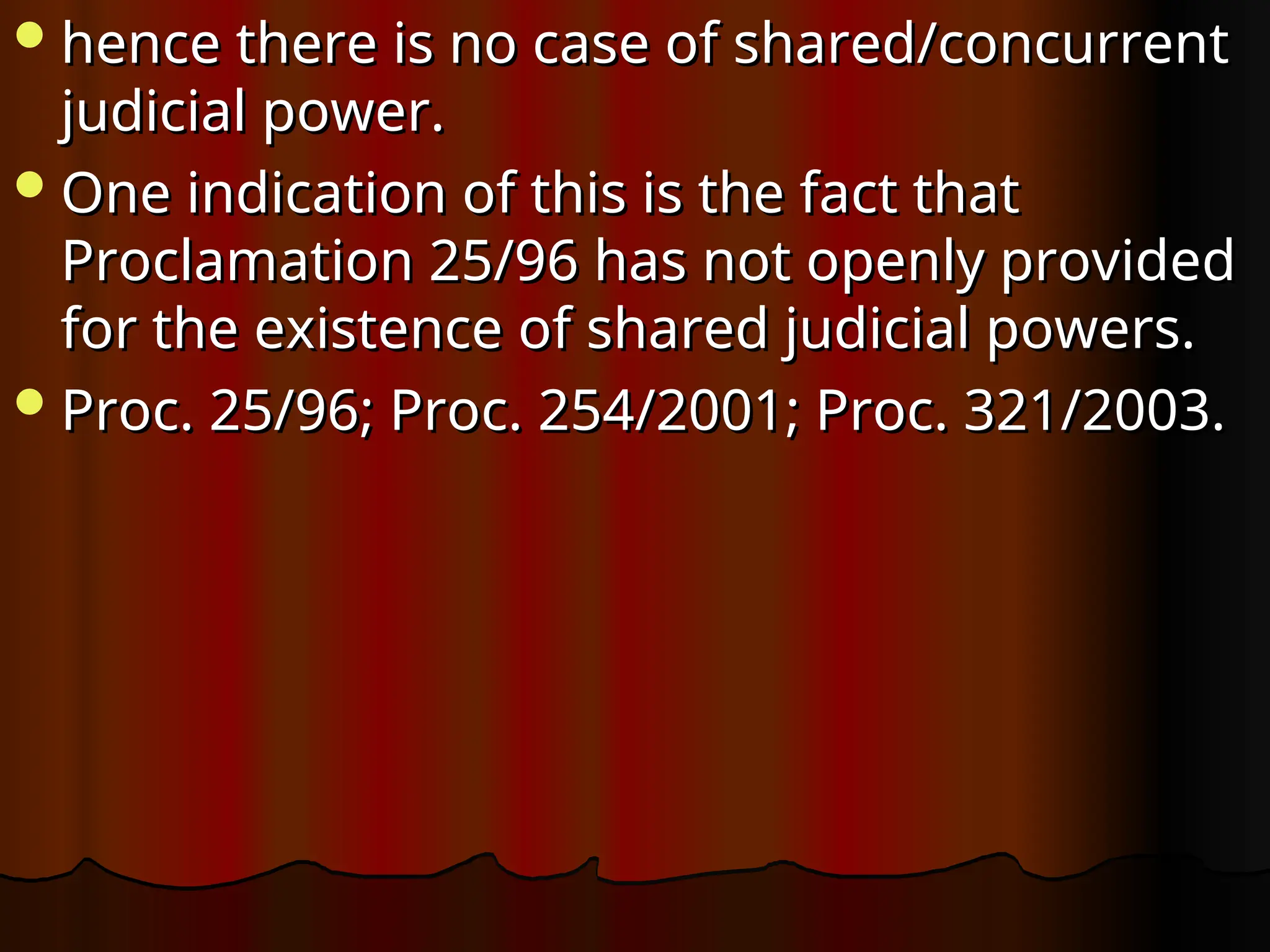 hence there is no case of shared/concurrent
hence there is no case of shared/concurrent
judicial power.
judicial power.
One indication of this is the fact that
One indication of this is the fact that
Proclamation 25/96 has not openly provided
Proclamation 25/96 has not openly provided
for the existence of shared judicial powers.
for the existence of shared judicial powers.
Proc. 25/96; Proc. 254/2001; Proc. 321/2003.
Proc. 25/96; Proc. 254/2001; Proc. 321/2003.
 
