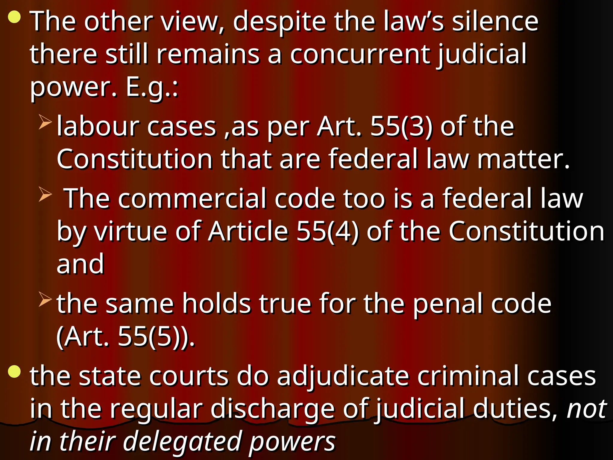 The other view, despite the law’s silence
The other view, despite the law’s silence
there still remains a concurrent judicial
there still remains a concurrent judicial
power. E.g.:
power. E.g.:
 labour cases ,as per Art. 55(3) of the
labour cases ,as per Art. 55(3) of the
Constitution that are federal law matter.
Constitution that are federal law matter.
 The commercial code too is a federal law
The commercial code too is a federal law
by virtue of Article 55(4) of the Constitution
by virtue of Article 55(4) of the Constitution
and
and
 the same holds true for the penal code
the same holds true for the penal code
(Art. 55(5)).
(Art. 55(5)).
the state courts do adjudicate criminal cases
the state courts do adjudicate criminal cases
in the regular discharge of judicial duties,
in the regular discharge of judicial duties, not
not
in their delegated powers
in their delegated powers
 